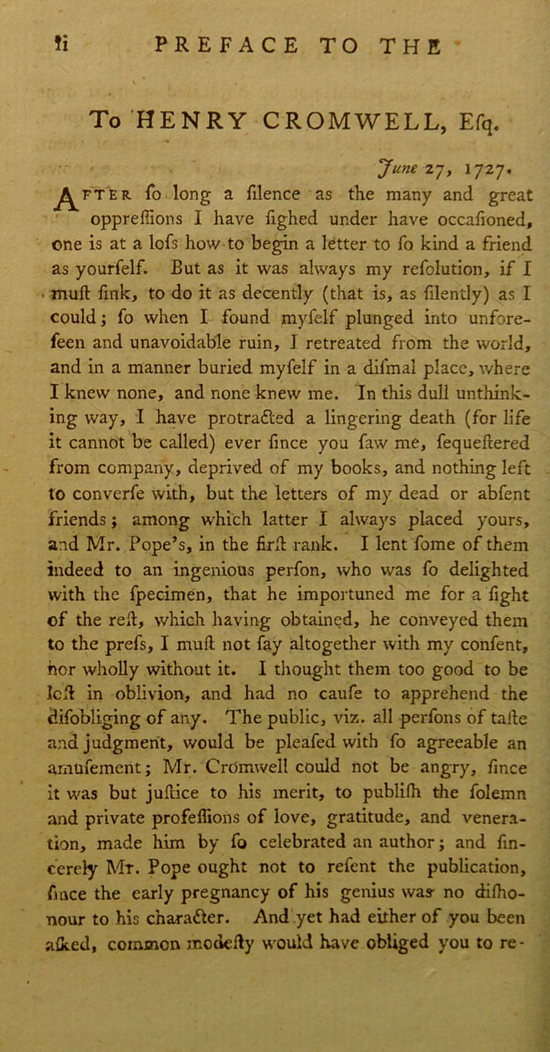 To HENRY CROMWELL, Efq. Junezj, 1727. ^^FTER To long a filence as the many and great oppreffions I have fighed under have occahoned, one is at a lofs how to begin a ktter to fo kind a friend as yourfelf. But as it was always my refolution, if I • muft fmk, to do it as decently (that is, as filently) as I could; fo when I found myfelf plunged into unfore- feen and unavoidable ruin, I retreated from the world, and in a manner buried myfelf in a dlfmal place, where I knew none, and none knew me. In this dull unthink- ing way, I have protradled a lingering death (for life it cannot be called) ever fince you faw me, fequeftered from company, deprived of my books, and nothing left to converfe with, but the letters of my dead or abfent friends; among which latter I always placed yours, and Mr. Pope’s, in the firll rank. I lent fome of them indeed to an ingenious perfon, who was fo delighted with the fpecimen, that he impoi-tuned me for a fight of the reft, which having obtained, he conveyed them to the prefs, I muft not fay altogether with my confent, nor wholly without it. I thought them too good to be left in oblivion, and had no caufe to apprehend the difobliging of any. The public, viz. all perfons of tafte and judgment, would be pleafed with fo agreeable an aniufement; Mr. Cromwell could not be angry, fince it was but juftice to his merit, to publifh the folemn and private profeflions of love, gratitude, and venera- tion, made him by fo celebrated an author; and fm- cerely Mr. Pope ought not to refent the publication, fince the early pregnancy of his genius was- no dilho- nour to his charafter. And yet had either of you been alked, common modefty would have obliged you to re-