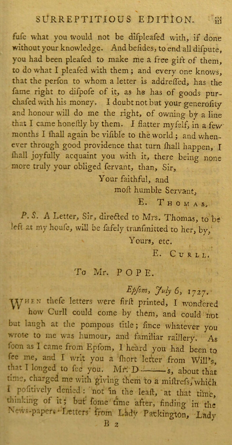 SURREPTITIOUS EDITION. fufe what you would not be difpleafed with, if done without your knowledge. And belides, to end all difpute, you had been pleafed to make me a free gift of them, to do what I pleafed with them; and every one knows, that the perfon to whom a letter is addrefled, has the fame right to difpofe of it, as he has of goods pur- chafed ;vith his money. I doubt not but yoUr generofity and honour will do me the right, of owning by a line that I came honellly by them. I flatter myfeli, in a few months I fhall again be vifible to the world; and when- ever through good providence that turn fliall happen, I (hall joyfully acquaint you with it, there being none more truly your obliged fervant, than. Sir, Your faithful, and mofl: humble Servant, E. Thomas^ P.S. A Letter, Sir, direfted to Mrs. Thomas, to be left at my houfe, will be fafely tranfmitted to her, by,' Yours, etc. E. C U R L L, To Mr. POPE. Epfom, July 6, 1727.- W,“ thcfe letters were firft printed, I wondered how Curll could come by them, and could not but laugh at the pompous title; flnce whatever you wrote to me was humour, and familiar raiJIeiy. As loon as I came from Epfom, I heard you had been to fee me, and I writ you a fliort letter from Will’s, that I longed to fee you. Mf: D-——s, about that nmc, charged me with giving them to a millrefs/which I pofitively denied; 'not in the leaft,'at that tiinb, thinking of it; but' fome time after, finding in the News-papers‘-r/etters* from LhdV Patkington, Lady