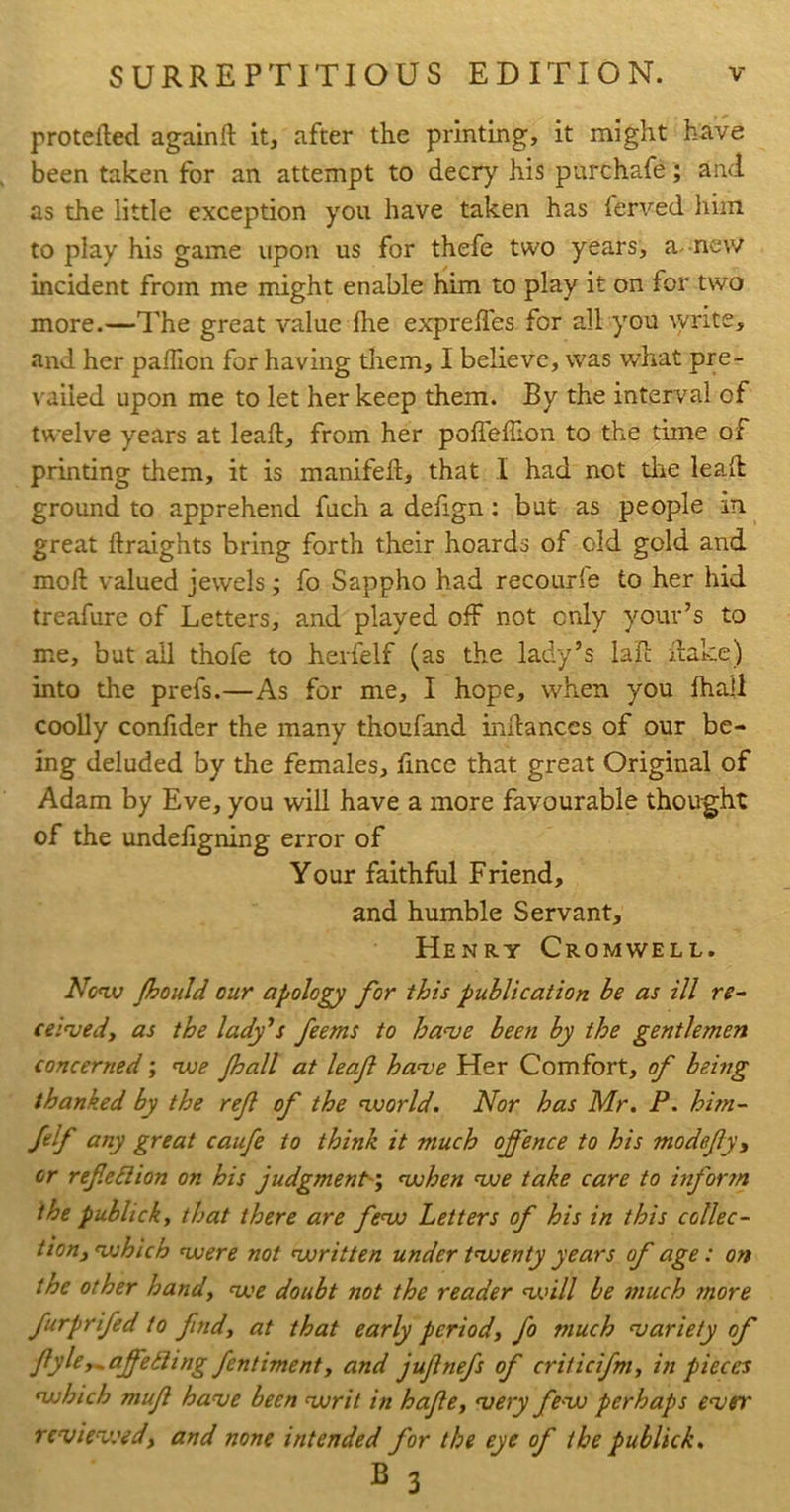 protefted againft it, after the printing, it might have been taken for an attempt to decry his purchafe; and as the little exception you have taken has ferved him to play his game upon us for thefe two years, a. new incident from me might enable him to play it on for two more.—ITe great value Ihe exprefles for all you ^yrite, and her palTion for having tliem, I believe, was what pre- vailed upon me to let her keep them. By the interval of twelve years at leaft, from her pofTefTion to the time of printing them, it is manifeft, that I had not dae lead ground to apprehend fuch a defign: but as people in great ftraights bring forth their hoards of old gold and mod valued jewels; fo Sappho had recourle to her hid treafure of Letters, and played off not only youv’s to me, but all thofe to herfelf (as the lady’s lad dake) into the prefs.—As for me, I hope, when you fhall coolly confider the many thoufand indances of our be- ing deluded by the females, dnce that great Original of Adam by Eve, you will have a more favourable thought of the undefigning error of Your faithful Friend, and humble Servant, Henry Cromwell. Non» Jhould our apology for this publication be as ill re- ce I've cl, as the lady^s feems to ha<ve been by the gentlemen concerned; njoe Jhall at leaf hanje Her Comfort, of being thanked by the ref of the ‘world. Nor has Mr. P. him- Jelf any great caufe to think it much offence to his madefy, or refie6lion on his judgment-', ‘when ‘we take care to inform the publick, that there are fe‘W Letters of his in this collec- tion,‘which ‘were not ‘written under t‘wenty years of age: on the other hand, ‘we doubt not the reader ‘U’ill be much tnore furpr fed to find, at that early period, fo much ‘variety of fyle,^affe£ling fentiment, and jufnefs of criticifm, in pieces ‘which muf ha've been ‘writ in hafe, 'very fe-w perhaps e'ver reviev.'id, and none intended for the eye of the publick, B 3