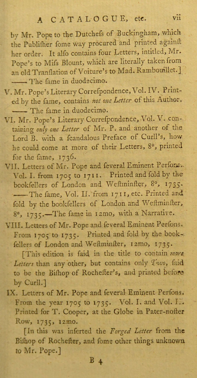 Vll A CATALOGUE, etc. by Mr. Pope to the Dutchefs of Buckingham, which the Publifher fome way procured and printed againft her order. It alfo contains four Letters, intitled, Mr. Pope’s to Mifs Blount, which are literally taken from an old Tranflation of Voiture’s to Mad. Rambouillet.] I’he fame in duodecimo. V. Mr. Pope’s Literary Correfpondence, Vol. IV. Ptint- ed by the fame, contains not one Letter of tliis Author. The fame in duodecimo. VI. Mr. Pope’s Literary Correfpondence, Vol. V. con- taining only one Letter of Mr. P. and another of the Lord B. with a fcandalous Preface of Curll’s, how he could come at more of their Letters, 8°, printed for the fame, 1736. VII. Letters of Mr. Pope and feveral Eminent Perlbns.v Vol. I. from 1705 to 1711. Printed and fold by the bookfellers of London and Weftminfter, 8°, 1735* The fame, Vol. II. from 17ii, etc. Printed and fold by the bookfellers of London and Wellminfler, 8®, 1735.—The fame in lamo, with a Narrative. VIII. Letters of Mr. Pope and feveral Eminent Perfons. From 1705 to 1735* Printed and fold by the book-~ fellers of London and Weilmiiifter, lamo, 1735. [This edition is faid, in the title to contain ?nore. Letters than any other, but contains only Two, faid to be the Bilhop of RocheEer’s, and printed befoi'e by CurlL] IX. Letters of Mr. Pope and feveral Eminent Perfons. From the year 1705 to 1735. Vol. I. and Vol. R. Printed for T. Cooper, at the Globe in Pater-nofter Row, 1735, izmo. [In this was inferted the Forged Letter from the BiJhop of Rochefter, and fome other things unknown to Mr. Pope.]