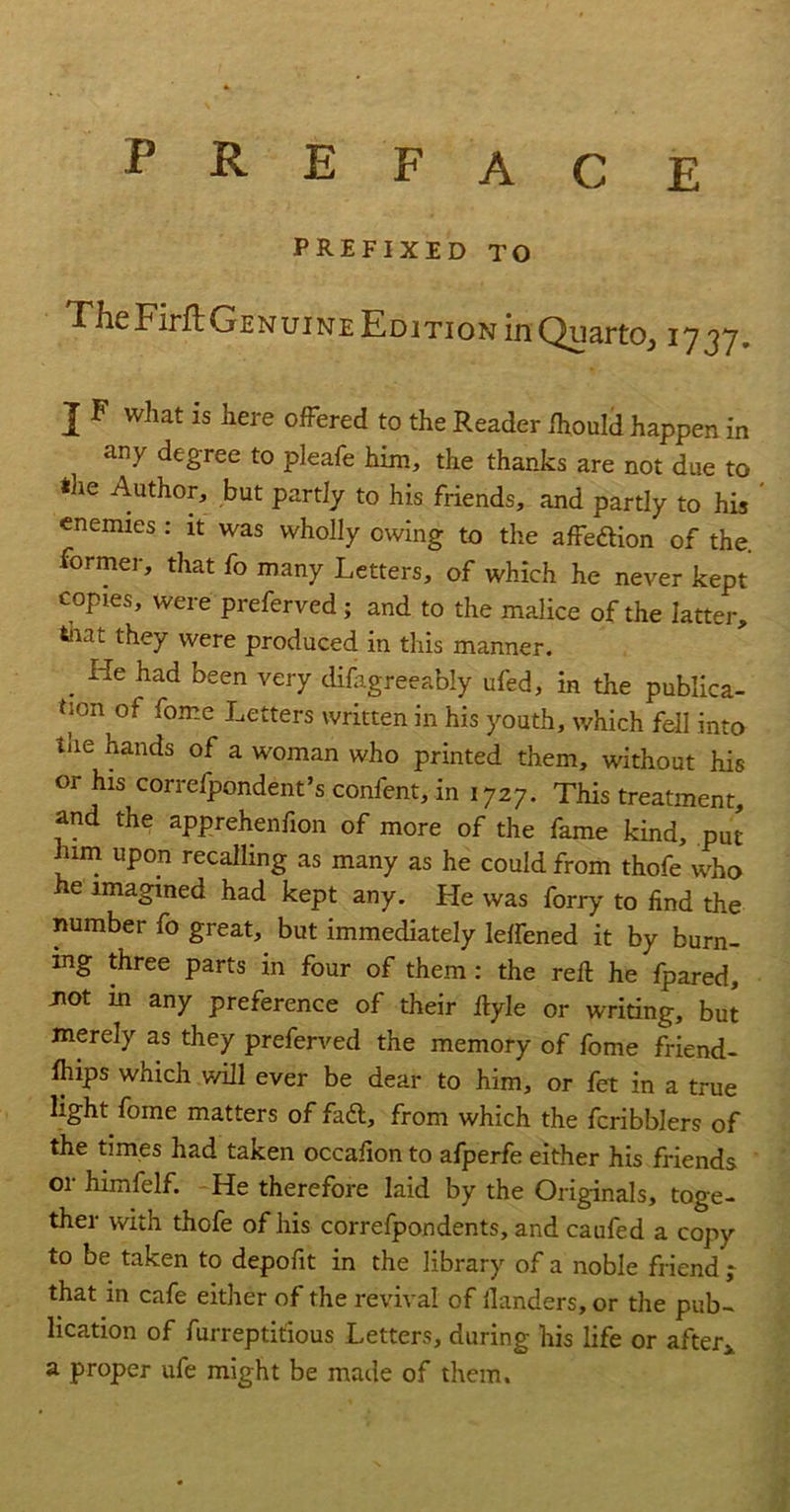 E P R E F A C prefixed to TheFirfbGENuiNE Edition in Quarto, 1737. J F what is here oiFered to the Reader Ihould happen in any degree to pleafe him, the thanks are not due to the Author, but partly to his friends, and partly to his enemies : it was wholly owing to the alFedion of the. former, that fo many Letters, of which he never kept copies, were preferved; and to the malice of the latter, that they were produced in this manner. ^ He had been very difagreeably ufed, in the publica- tion of fome Letters written in his youth, which fell into tiie hands of a woman who printed them, without his or his correfpondent’s confent, in 1727. This treatment, and the apprehenfion of more of the fame kind, put him upon recalling as many as he could from thofe who he imagined had kept any. He was forty to find the number fo great, but immediately lelfened it by burn- ing three parts in four of them: the reft he fpared, Jiot m any preference of their ftyle or writing, but merely as they preferved the memory of fome friend- fliips which will ever be dear to him, or fet in a true light fome matters of fadl, from which the fcribblers of the times had taken occafion to afperfe either his friends or himfelf. He therefore laid by the Originals, toge- ther with thofe of his correfpondents, and caufed a copy to be taken to depofit in the library of a noble friend ; that in cafe either of the revival of llanders, or the pub- lication of furreptitious Letters, during his life or after^ a proper ufe might be made of them.