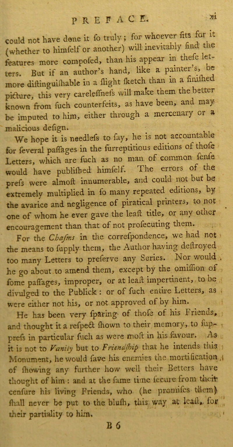 X'l could not have done it fo truly; for whoever fits for it (whether to himfelf or another) wiU inevitably find the features more compofed, than his appear in the e ^ ters. But if an author’s hand, like a painter s, be more diftinguilkable in a flight (ketch than m a fi^ed pidure, this very carelelTnefs will make them the better known from fuch counterfeits, as have been, and may be imputed to him, either through a mercenary or a malicious defign. We hope it is needlefs to fay, he is not accountable for feveral palTages in the furreptitious editions of thofe Letters, which are fuch as no man of common fenle would have publilhed himfelf. The errors of the prefs were almoft innumerable, and could not but be extremely multiplied in fo many repeated^ editions, by the avarice and negligence of piratical printers, to not ^ one of whom he ever gave the lead title, or any other encouragement than that of not profecuting them. For the Chafms in the correfpondence, we had not the means to fupply them, the Author having deftroyed too many Letters to preferve any Series. Nor would , he go about , to amend them, except by the omiflion of fome palTages, improper, or at lead impertinent, to be divulged to the Publick i or of fuch entiie Letters, as > were either not his, or not approved of by him. He has been very fparing of thofe of his Friends, and thought it a refped Ihown to their memory, to fup.- • prefs in particular fuch as were mod in his favour. As it is not to Vanity but to Friendjhip that he intends this Monument, he would fave his enemies the mortification ,i of Ihowing any further how well their Betters have thought of him : and at tlie fame time fecure from tlicit cenfure his living Friends, who (he promifes them) (hall never be put to the blufti, this way at lead,, for their partiality to him. t