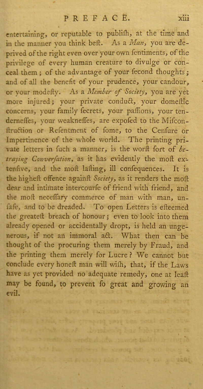 ( entertaining, or reputable to publifh, at the time and in the manner you think bell. As a Marty you are de- prived of the right even over your own fentiments, of the privilege of every human creature to divulge or con- ceal them ; of the advantage of your fecond thoughts; and of all the benefit of your prudence, your candour, or your modefly. As a Member of Society, you are yet more injured; your private condudl, your domeflic concerns, your family fecrets, your paffions, your ten- demeffes, your weaknefies, are expofed to the Mifcon- ftruftion or Refentment of fome, to the Cenfure or Impertinence of the whole world. The printing pri- vate letters in fuch a manner, is the word fort of be- traying Converfatiort, as it has evidently the mod ex- tenfive, and the mod lading, ill confequences. It is the highed offence againd Society, as it renders the mod dear and intimate intercourfe of friend with friend, and the mod neceffary commerce of man with man, un- fafe, and to be dreaded. To open Letters is edeemed the greated breach of honour; even to look into them already opened or accidentally dropt, is held an unge- nerous, if not an immoral a<d. What then can be thought of the procuring them merely by Fraud, and the printing them merely for LucreWe cannot but conclude every honed man will mfh, that, if the Laws have as yet provided no adequate remedy, one at lead may be found, to prevent fo great and growing an evil.