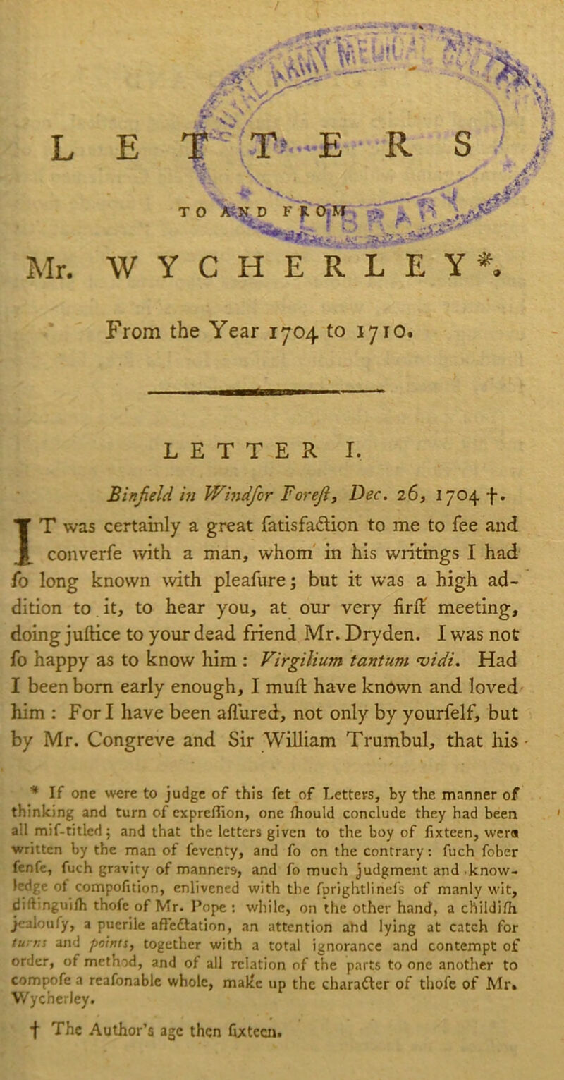 5..f•• i-- 'XA• /r'' ,~'y^ .. • , Vi!- L E #(T»-*-E • R S ) / \ '• *v T o Mn ffM ..#*■ Mr. WYCHERLEY*, From the Year 1704 to 1710. LETTER I. Binfield in Windfor Foreji, Dec. 26, 1704 f. IT was certainly a great fatisfaiflion to me to fee and converfe with a man, whom in his writings I had fo long known with pleafure; but it was a high ad- dition to it, to hear you, at our very firfl: meeting, doing juftice to your dead friend Mr. Dryden. I was not fo happy as to know him : Virgilium tantum ‘vidi. Had I been bom early enough, I muft have known and loved him ; Fori have been allured, not only by yourfelf, but by Mr. Congreve and Sir William Trumbul, that his • * If one were to judge of this fet of Letters, by the manner of thinking and turn of expreflion, one fhould conclude they had been all mif-titled j and that the letters given to the boy of fixteen, wen* written by the man of feventy, and fo on the contrary: fuch fober fenfe, fuch gravity of manners, and fo much judgment and .know- ledge ot compofition, enlivened with the fprightlinefs of manly wit, diftinguilh thofe of Mr. Pope ; while, on the other hand, a childifli jealoufy, a puerile affeftation, an attention and lying at catch for tu: rs and points, together with a total ignorance and contempt of order, of method, and of all relation of the parts to one another to compofe a reafonable whole, maltc up the charafter of thofe of Mr. Wycherley. f The Author’s age then fixteau