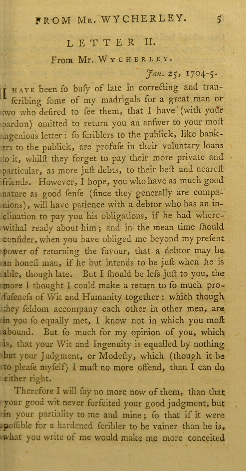 letter II. From Mr. Wycherley. Jan. 25, 1704-5* T HAVE been fo bufy of late in correfling and tran- ^ fcribing fbme of my madrigals for a great , man or Avo who delired to fee them, that I have ^ (with yoilr Dardon) omitted to return you an anEver to your moll jigenious letter : fo fcriblers to the publick, like bank- :rs to the publick, are profufe in their voluntary loans ;o it, whilft they forget to pay their more private and particular, as more juft debts, to their beft and neareft friends. However, I hope, you who have as much good nature as good fenfe (fince they generally are compa- nions), will have patience with a debtor who has an in- clination to pay you his obligations, if he had where- withal ready about him; and in the mean time ftiould cenfider, when you have obliged me beyond my prefent power of returning the favour, that a debtor may be. 1 an honeft man, if he but intends to be juft when he is able, though late. But I Ihould be lefs juft to you, the more I thought I could make a return to fo much pro- fufenefs of Wit and Humanity together : which though diey feldom accompany each other in other men, are in you fo equally met, I know not in which you moil i abound. But fo much for my opinion of you, which is, that your Wit and Ingenuity is equalled by nothing but your Judgment, or Modefty, which (though it be to pleafe myfelf) I muft no more offend, than I can do either right. Therefore I will fay no more now of them, than that your good wit never forfeited your good judgment, but in your partiality to me and mine; fo that if it were -pofTible for a hardened fcribler to be vainer than he is, ' what you write of me would make me more conceited