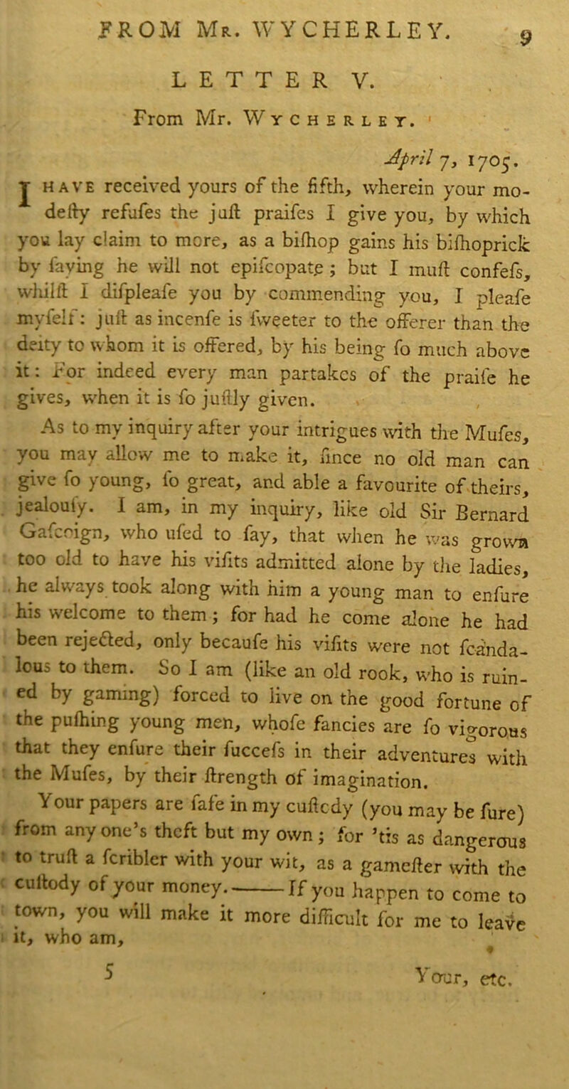 9 L E T T E R V. From Mr. Wycherlet. ' April j, 1705. J HAVE received yours of the fifth, wherein your mo- defty refafes the juft praifes I give you, by which you lay claim to more, as a bilhop gains his bifhopriclc by faying he will not epifcopate; but I muft confefs, wliilft I difpleafe you by commending you, I pleafe myfelf: juft as incenfe is fvveeter to the offerer than the deity to whom it is offered, by his being fo much above it: For indeed every man partakes of the praife he gives, w'hen it is fo juftly given. As to my inquiry after your intrigues with the Mufes, you may allow me to make it, fince no old man can give fo young, fo great, and able a favourite of theirs, jealouly. I am, in my inquiry, like old Sir Bernard Gaffoign, who ufed to fay, that when he was grown too old to have his vifits admitted alone by die ladies, he always took along with him a young man to enfure his w'elcome to them; for had he come alone he had been rejefled, only becaufe his vifits were not fcanda- lous to them. So I am (like an old rook, w’ho is ruin- ed by gaming) forced to live on the good fortune of the puftiing young men, whofe fancies are fo vigorous that they enfure their fuccefs in their adventures with the Mufes, by their ftrength of imagination. Your papers are fafe in my cuftedy (you may be fure) from anyone’s theft but my own; for ’tis as dangerous to truft a fcribler with your wit, as a gamefter ivith the cuftody of your money Jf you happen to come to town, you will make it more difficult for me to leai^e It, who am, ♦ 5 Your, etc.