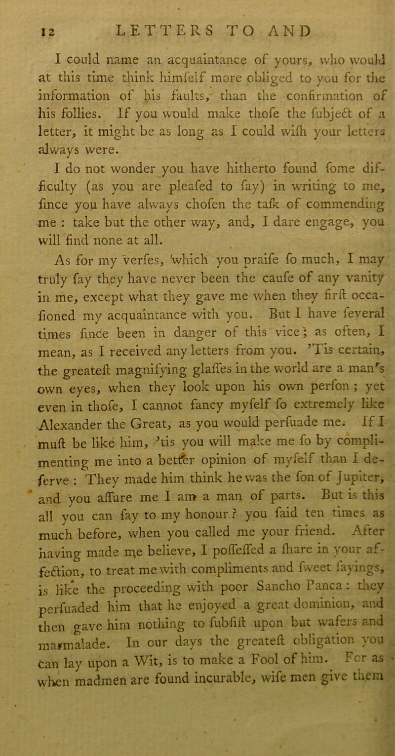 I could name an acquaintance of yours, who would at this time think himl'elf more obliged to you for the information of his faults,- than the confirmation of his follies. If you would make thofe the fubjeft of a letter, it might be as long as I could wifh your letters always were. I do not wonder you have hitherto found fome dif- ficulty (as you arc pleafed to fay) in waiting to me, fince you have always chofen the talk of commending me : take but the other v/ay, and, I dare engage, you will find none at all. As for my Verfes, 'which you praife fo much, I may truly fay they have never been the caufe of any vanity in me, except what they gave me when they firft occa- lloned my acquaintance with you. But I have feveral times fince been in danger of this vice; as often, I mean, as I received any letters from you. ’Tis certain, the greatefl magnifying glaffes in the world are a man’'s own eyes, when they look upon his own perfon ; yet even in thofe, I cannot fancy myfelf fo extremely like Alexander the Great, as you would perfuade me; If I muft be like him, his you will make me fo by compli- menting me into a better opinion of myfelf than I de- ferve : They made him think he was the fon of Jupiter, * and you affure me I am a man of parts. But is this all you can fay to my honour ? you faid ten times as much before, when you called me your friend. After ha-Ang made n^e believe, I pofTeffed a fhare in your af- feftion, to treat me with compliments and fweet layings, is like the proceeding with poor Sancho Panca: they perfuaded him that he enjoyed a great dominion, and then gave him nothing to fubfill upon but wafers and marmalade. In our days the greatefl obligation you can lay upon a Wit, is to make a Fool of him. For as when madmen are found incurable, wife men give them
