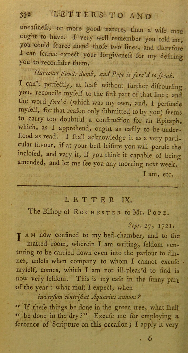 uneafinefs, or more good nature, than a wife man ought to have. I very well remember you told me, you could fcarce mend thofe two lines, and therefore I can fcarce expeft your forgivenefs for my defiring you to reconfider them. Harcourt Jiands dumb, and Pope is forc'd to /peak. I can’t perfeaiy, at leaft without further difcourfing you, reconcile myfelf to the firfi: part of that line; and the word forc'd (which was my own, and, I perfuade myfelf, for that reafon only fubmitted to by you) feems to carry too doubtful a conftrudlion for an Epitaph, which, as I apprehend, ought as eafily to be under- ftood as read. I lhall acknowledge it as a very parti- cular favour, if at your bell leifure you will perufe the inclofed, and vary it, if you think it capable of being amended, and let me fee you any morning next week. I am, etc. LETTER IX. The Bilhop of Rochester to Mr. Pope. Sept. 27, 1721. JAM now confined to my bed-chamber, and to the matted room, wherein I am waiting, feldom ven- turing to be carried down even into the parlour to din- ner, unlefs when company to whom I cannot excufe myfelf, comes, which I am not ill-pleas’d to find is now very feldom. This is my cafe in the funny part of the year : what mull I expeft, when • in^erfum contrifat Aquarius annum ? ** If thefe things be done in the green tree, what lhall be done in the dry?” Excufe me for employing a fentence of Scripture on this occafion; I apply it very