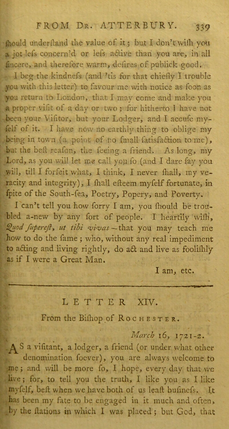 Should underlland the value of it; but I don’t wilh yon a jot Icfs concern’d or lefs aftive than you are, in all finccre, and therefore warm, dcfires of publick good. 1 beg the kindnefs (and ’tis for that chiefly 1 trouble you with this letter) to favour me with notice as foon as you return to London, that I may come and make you a proper vifit of a day or two; for hitherto 1 have not been your Vifitor, but your Lodger, and I accufe my- felf of it. I have now no earthly thing to oblige my being in town (a. point of no fmall fatisfaftion to me), but the bed reafon, the feeing a friend. As long, my Lord, as you will let me call yop fo (and I dare fay you will, till 1 forfeit what, I think, I never fhall, my ve- racity and integrity), I fliall efteem myfelf fortunate, in fpite of the South-fea, Poetry, Popery, and Poverty. 1 can’t tell you how forry I am, you fhould be trou- bled a-new by any fort of people. I heartily wifli, ^0^/ fuferejiy iit tibi i-vas—tha.t you may teach me how to do the fame; who, without any real impediment to afting and Eving rightly, do ad and live as foolifhly as if I were a Great Man. I am, etc. LETTER XIV. From the Bifhop of R o c h e s t e r . March i6, 1721-2. ' AS a vifitant, a lodger, a friend (or under what other denomination focver), you are always welcome to ,mc; and will be more fo, I hope, every day that we live; for, to tell you the truth, I like you as I like myfelf, bed when we have both of us lead bufmcfs. It .has been my fate to be engaged in it much and often, . by the dations in which I was placed ; but God, that