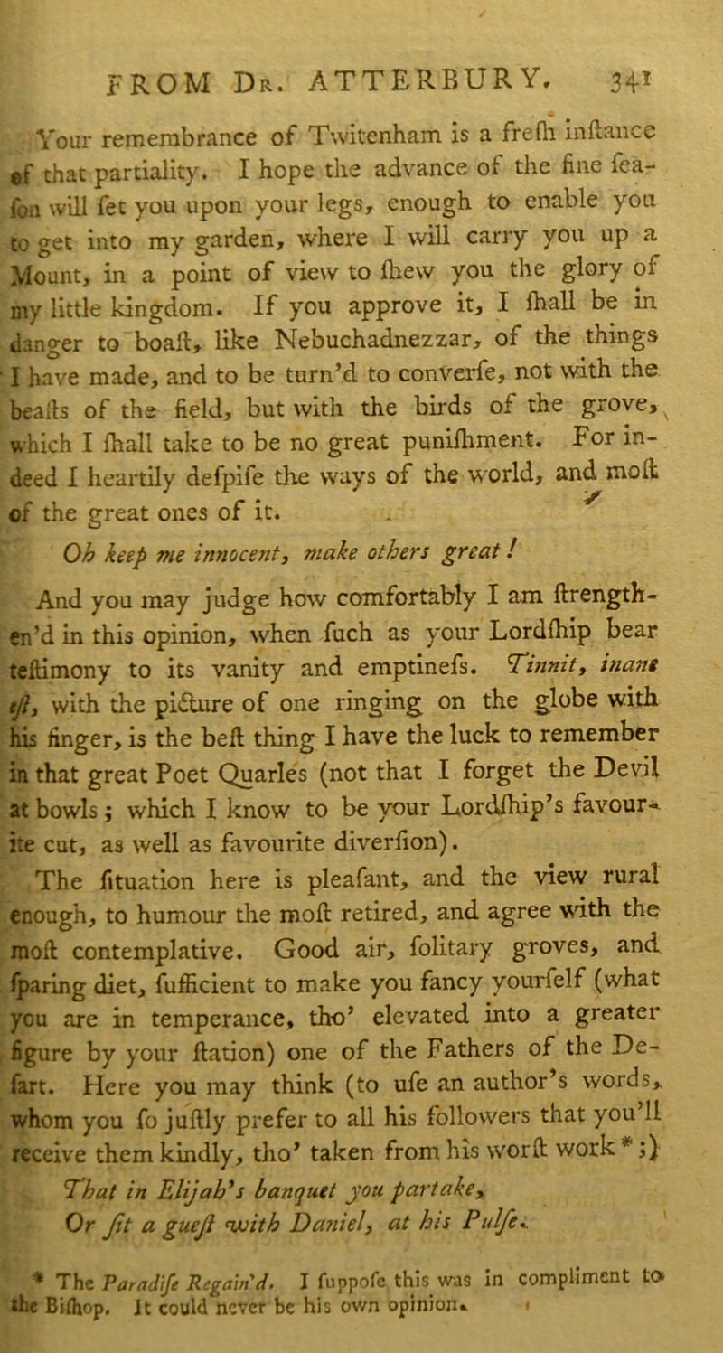 Your remembrance of Twitenham is a frefh inflance ef that partiality. I hope the advance of the fine fea- fon will fet you upon your legs, enough to enable yon to get into my garden, where I will carry you up a Mount, in a point of view to fhew you the glory of my little kingdom. If you approve it, I lhall be in danger to boall, like Nebuchadnezzar, of the things ■ I have made, and to be turn’d to converfe, not with the beads of the field, but with the birds of the grove, which I fhall take to be no great punilhment. For in- deed I heartily defpife the ways of the world, and moil of the great ones of it. Oh keep me innocent, make others great! And you may judge how comfortably I am ftrength- en’d in this opinion, when fuch as your Lordlhip bear teftimony to its vanity and emptinefs. Tinnit, inane ejl, with the pidure of one ringing on the globe with his finger, is the bell thing I have the luck to remember in that great Poet Quarles (not that I forget the Devil at bowls j which I know to be your Lordlhip’s favour-^ ite cut, as well as favourite diverfion). The lituation here is pleafant, and the view rural enough, to humour the moll retired, and agree with the mod contemplative. Good air, folitaiy groves, and fparing diet, fufiicient to make you fancy yourfelf (what you are in temperance, tho’ elevated into a greater figure by your llation) one of the Fathers of the De- fart. Here you may think (to ufe an author’s words, whom you fo juftly prefer to all his followers that you 11 receive them kindly, tho’ taken from his word work *;) ^hat in Elijah’s banquet you partake. Or Jit a guejl njoith Daniel, at his Pulfe^ * The Paradife Regain'd' I fuppofc this was In compliment to* the Bifliop, Jt could never be his own opinion^ i