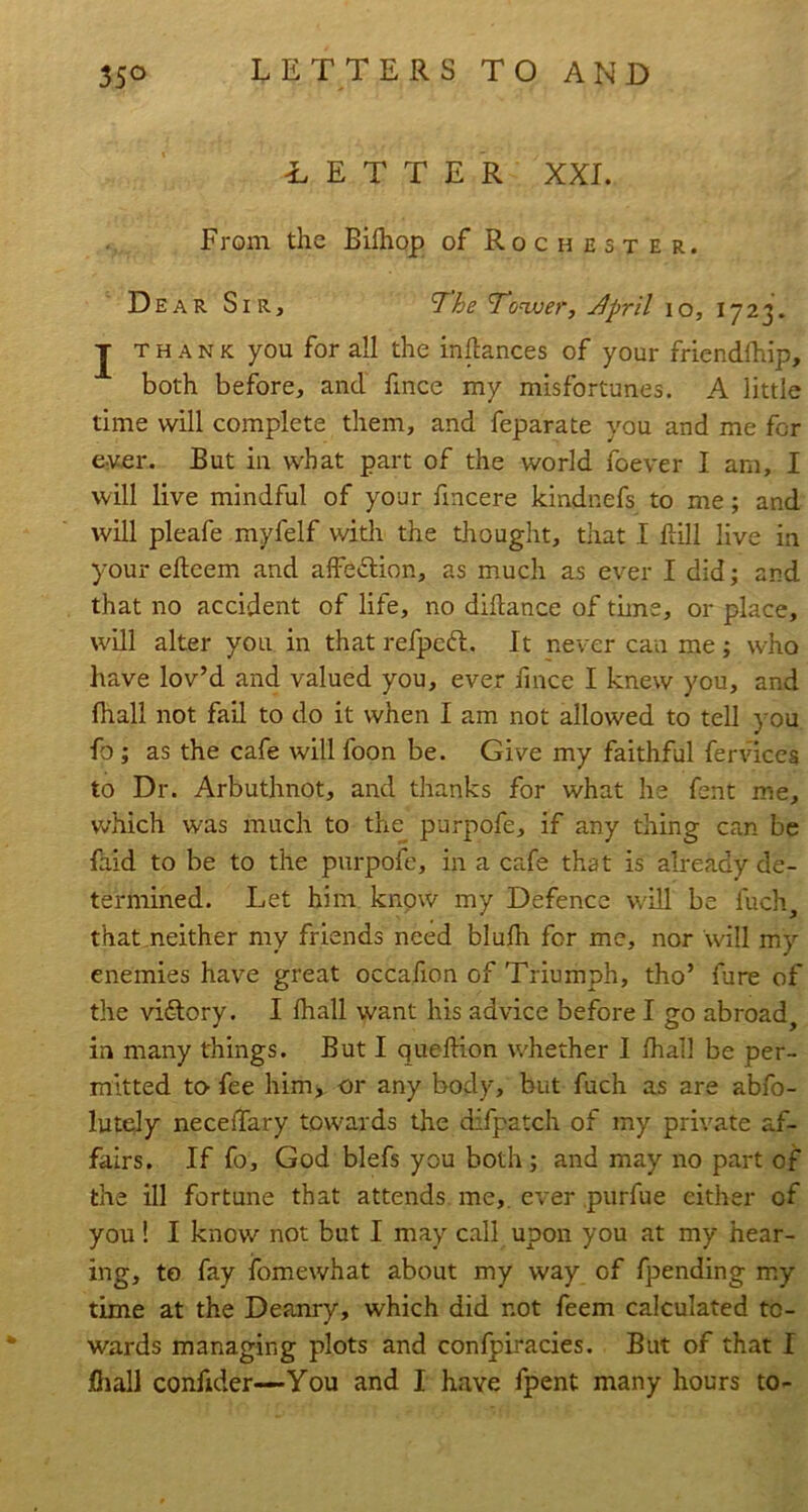 BETTER XXL From the Bilhop of Rochester. Dear Sir, ^'he ’Tonver, j^pril lo, j THANK you for all the inftances of your friendlhip, both before, and fince my misfortunes. A little time will complete them, and feparate you and me for e.ver. But in what part of the world foever I am, I will live mindful of your fincere kindnefs to me; and will pleafe myfelf witli the thought, that I ftill live in your efteem and afFe«5lion, as much as ever I did; and that no accident of life, no didance of time, or place, will alter you in that refpcft. It never can me; who have lov’d and valued you, ever fmce I knew you, and fhall not fail to do it when I am not allowed to tell ) ou fo ; as the cafe will foon be. Give my faithful fertdccs to Dr. Arbuthnot, and thanks for what he fent me, which was much to the purpofe, if any thing can be faid to be to the purpofe, in a cafe that is already de- termined. Let him know my Defence will be fuch, that neither my friends need blulh for me, nor will my enemies have great occafion of Triumph, tho’ fure of the victory. I lhall want his advice before I go abroad^ in many things. But I queftion whether I lhall be per- mitted tO’ fee himj or any body, but fuch as are abfo- luteJy neceffary towards the difpatch of my private af- fairs. If fo, God blefs you both; and may no part of the ill fortune that attends, me,, ever purfue either of you! I know not but I may call upon you at my hear- ing, to fay fomewhat about my way of fpending my time at the Deanry, which did not feem calculated to- wards managing plots and confpiracies. But of that I iOiall confider—You and I have fpent many hours to-