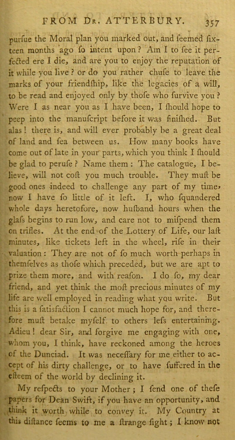 porfue the Moral plan you marked out, and feemed fix- teen months ago fo intent upon ? Am I to fee it per- fedled ere I die, and are you to enjoy the reputation of it while you live ? or do you rather chufe to leave the marks of your friendfliip, like the legacies of a will, to be read and enjoyed only by thofe who furvive you ? Were I as near you as I have been, I fhould hope to peep into the manufcript before it was fnilhed. But alas ! there is, and will ever probably be a great deal of land and fea between us. How many books have come out of late in your parts, which you think I Ihould be glad to perufe } Name them : The catalogue, I be- lieve, will not coft you much trouble. They mull be good ones indeed to challenge any part of my time» now I have fo little of it left. I, who fquandered whole days heretofore, now hulband hours when the glafs begins to run low, and care not to mifpend them on trifles. At the end of the Lottery of Life, our laft minutes, like tickets left in the wheel, rife in their valuation : They are not of fo much worth perhaps in themfelves as thofe which preceded, but we are apt to prize them more, and with reafon. I do fo, my dear friend, and yet think the moft precious minutes of my life are well employed in reading what you write. But this is a fatisfadlion I cannot much hope for, and there- fore mufl betake myfelf. to others lefs entertaining. Adieu! dear Sir, and forgive me engaging with one, whom you, I think, have reckoned among the heroes of the Dunciad. It was neceffary for me either to ac- cept of his dirty challenge, or to have fuffered in the efteem of the world by declining it. My refpefts to your Mother; I fend one of thefe •papers for Dean Swift, if you have an opportunity, and think it worth while to convey it. My Country at this diflance feems to me a Itrange fight; 1 know not