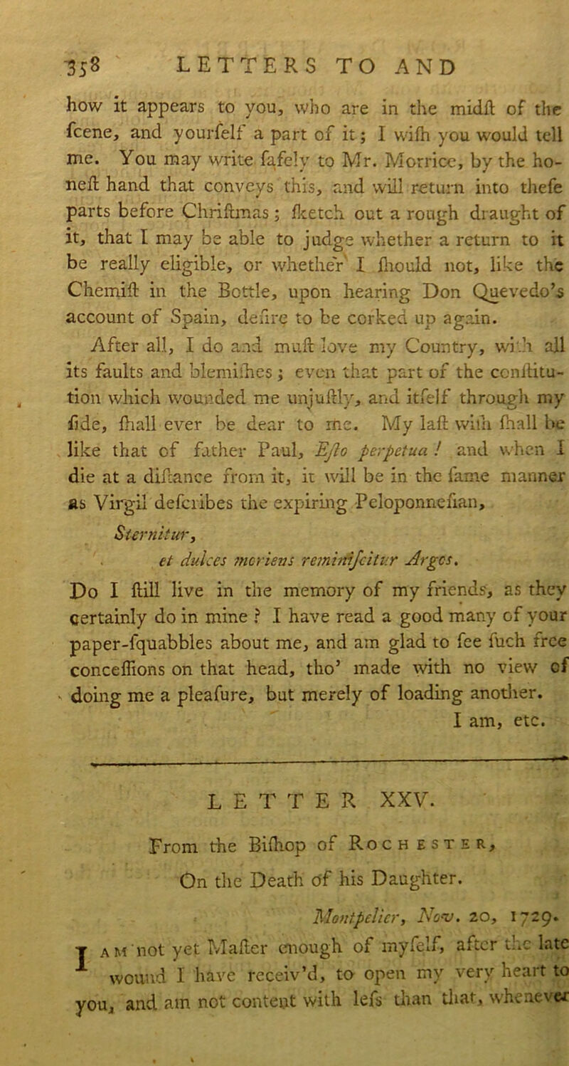 how it appears to you, who are in the midft of the feene, and yourfelf a part of it; I wiih you would tell me. You may write fafely to Mr. Morricc, by the ho- ned; hand that conveys this, and will return into thefe parts before Chrifbnas; flcetch out a rough draught of it, that I may be able to judge whether a return to it be really eligible, or whether I fliould not, like the Chemift in the Bottle, upon hearing Don Quevedo’s account of Spain, defire to be corked up again. After all, I do and muft love my Country, w'i'.h all its faults and blemiihes; even that part of the conllitu- tion which w'ounded me unjuftly, and itfelf through my fjde, {hall ever be dear to me. My laft wiih fnall Iw; like that of father Paul, Ej?o perpetua ! and w'hen I die at a difcance from it, it will be in the lame manner as Virgil defciibes the expiring Peloponnefian, Siernltur, et dulces 7ncrievs remirdjcitur Arges, Do I ftill live in the memory of my friends, as they certainly do in mine ? I have read a good many of your paper-fquabbles about me, and am glad to fee fuch free conceiTions on that head, tho’ made tvith no view of ' doing me a pleafure, but merely of loading anotlier. I am, etc. LETTER XXV. From the Bilhop of Rochester, On the Death df his Daughter. Montpelier, AW. 20, 1729. T am not yet Mailer emough of myfelf, after the late wound I have receiv’d, to open my very heart to you, and am not content with lefs than tliat, whenever