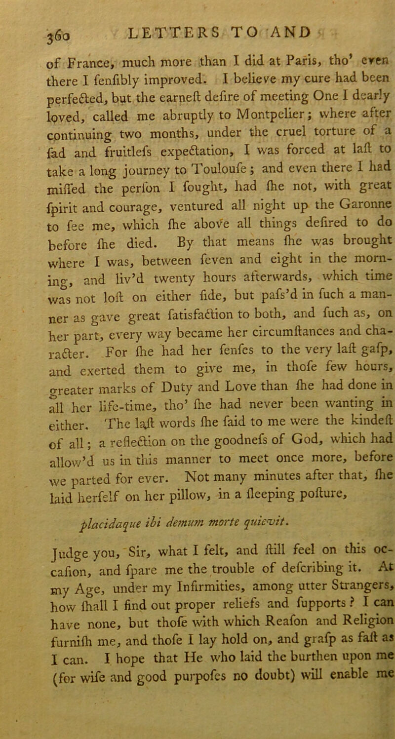 of France, much more -than I did at Paris, tho’ eren there I fenfibly improved. I believe my cure had been perfefted, but the earneft defire of meeting One I dearly loved, called me abruptly to Montpelier; where after continuing two months, under the cruel torture of a fad and fruitlefs expedlation, I was forced at laft to take a long journey to Touloufe; and even there I had miffed the perfon I fought, had fhe not, with great fpirit and courage, ventured all night up the Garonne to fee me, which fhe above all things defired to do before fhe died. By that means fhe was brought where I was, between feven and eight in the morn- ing, and liv’d twenty hours afterwards, which time was not loft on either fide, but pafs’d in fuch a man- ner as gave great fatisfadtion to both, and fuch as, on her part, every way became her circumftances and cha- rafter. For fhe had her fenfes to the very laft gafp, and exerted them to give me, in thofe few hours, treater marks of Duty and Love than fhe had done in Si her life-time, tho’ fhe had never been wanting in either. The laft words fhe faid to me were the kindeft of all; a refleftion on the goodnefs of God, which had allow’d us in this manner to meet once more, before we parted for ever. Not many minutes after that, fhe laid herfelf on her pillow, in a fleeping pofture, placidaque ibi defnum morte quic^it. Judge you. Sir, what I felt, and ftill feel on this oc- cafion, and fpare me the trouble of defcribing it. At my Age, under my Infirmities, among utter Strangers, how fhall I find out proper reliefs and fupports ? I can have none, but thofe with which Reafon and Religion furnifh me, and thofe I lay hold on, and grafp as faft as I can. I hope that He who laid the burthen upon me (for wife and good purpofes no doubt) will enable me