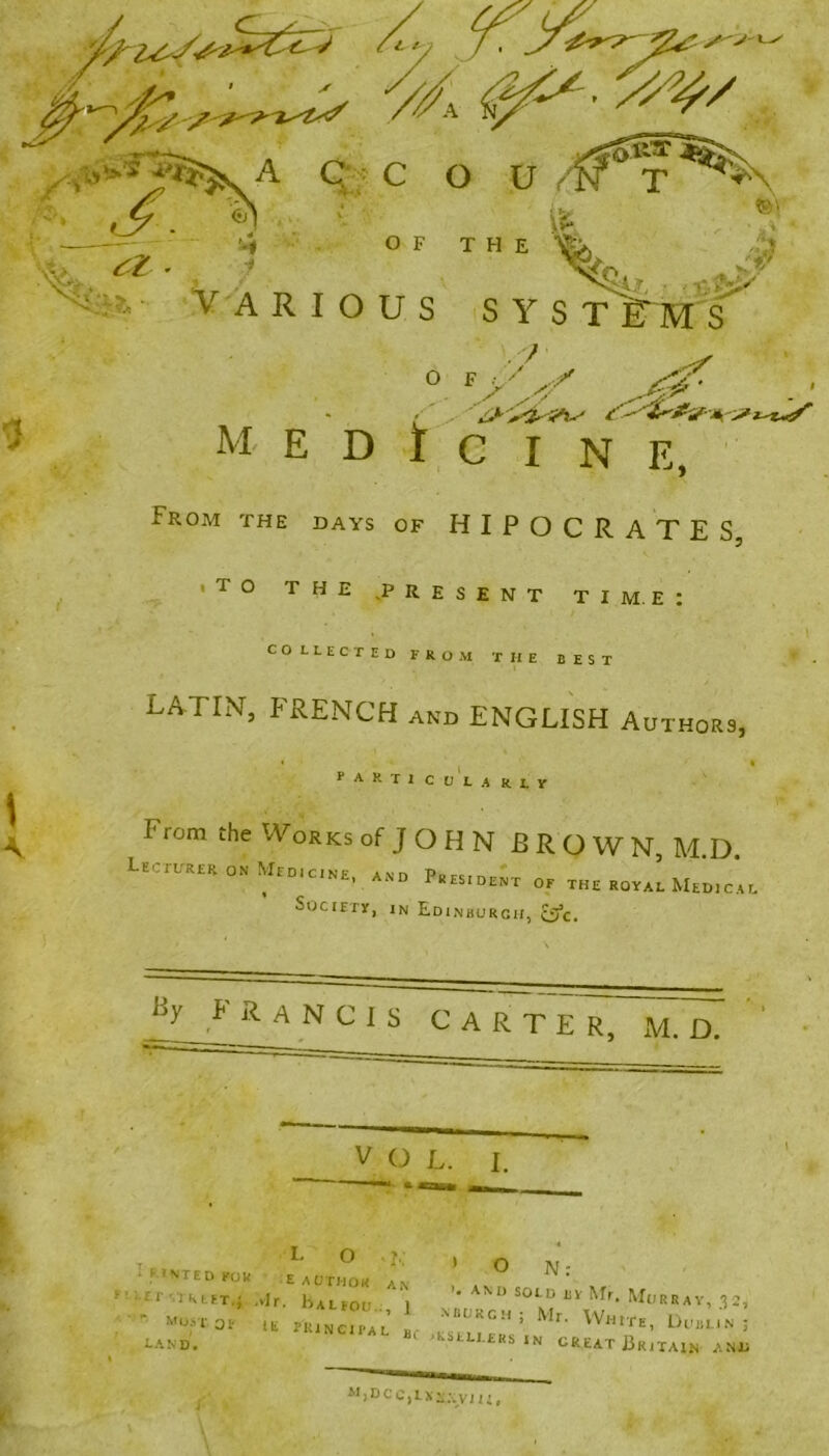 (y ^ y y/A ys*/ S'-; t A, OF THE VARIOUS SYS T ETMS S ,'/ <^' - ' 0 F > '■ A'y M- E D t C I N E, From the days of HIPOCRATES, ■ TO THE ,P RESENT TIME: COLLECTED FROM THE BEST LATIN, FRENCH and ENGLISH Authors, fARTlCOLARLY I' ujm the Works of J O H N B R O W N, M.D. Lecturer on Med,cine, and President oe the rqyaI Medic’al Society, in Edinburgh, &c. Ly FRANCIS CARTE R, M. D. V O L. i. - T « 1 'MED kok e author an ' ° *-fr street.*, Mr. liALFon 1 and sold by Mr, Murray, 32,  most OF „ frincTpae NBL'RCH; Mr- White, Dublin land. 8c ,kstU £RS *N GREAT Britain anu M)DCC,LX.\;.yji1(