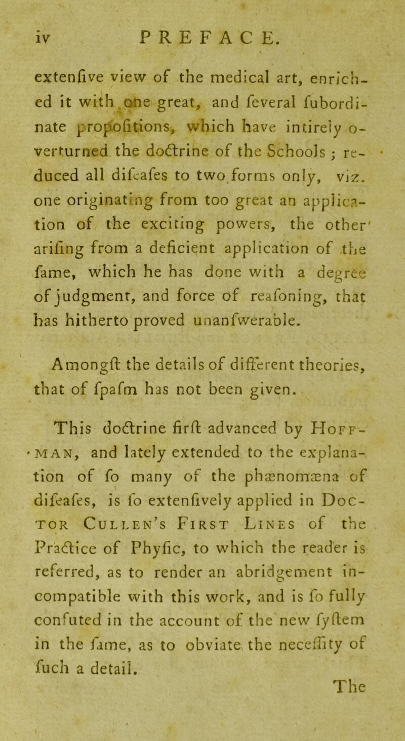 extenfive view of the medical art, enrich- ed it with,one great, and feveral fubordi- nate propofitions, which have intirely o- verturned the dodtrine of the Schools ; re- duced all difeafes to two forms only, viz. one originating from too great an applica- tion of the exciting powers, the other' ariling from a deficient application of the fame, which he has done with a degree of judgment, and force of reafoning, that has hitherto proved unanfwerable. Amongft the details of different theories, that of fpafm has not been given. This dodtrine firfl advanced by FIoff- * man, and lately extended to the explana- tion of fo many of the phacnomacna of difeafes, is fo extenfively applied in Doc- tor Cullen’s First Lines of the Pradtice of Phyfic, to which the reader is referred, as to render an abridgement in- compatible with this work, and is fo fully confuted in the account of the new fyftem in the fame, as to obviate the neceffity of fuch a detail. The