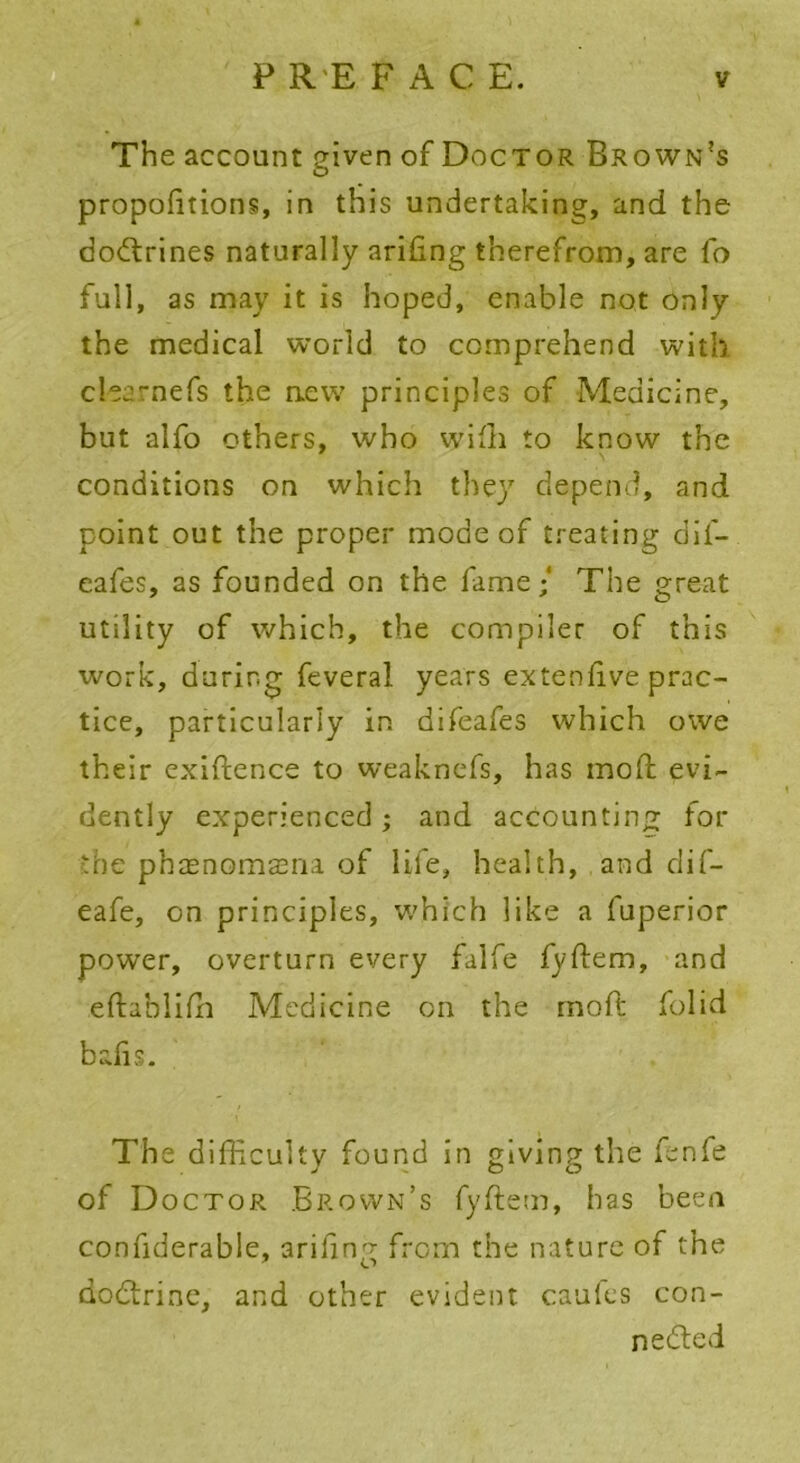 The account given of Doctor Brown's proportions, in this undertaking, and the doCtrines naturally ariling therefrom, are fo full, as may it is hoped, enable not only the medical world to comprehend with clearnefs the new principles of Medicine, but alfo others, who wifh to know the conditions on which they depend, and point out the proper mode of treating dif- eafes, as founded on the fame/ The great utility of which, the compiler of this work, during feveral years extenlive prac- tice, particularly in difeafes which owe their exigence to weaknefs, has mod; evi- dently experienced; and accounting for the phcenomasna of life, health, and dif- eafe, on principles, which like a fuperior power, overturn every falfe fyftem, and eftabliffi Medicine on the mod folid balis. The difficulty found in giving the fcnfe of Doctor Brown’s fyftem, has been confiderable, arifing from the nature of the doCtrine, and other evident caufes con- nected