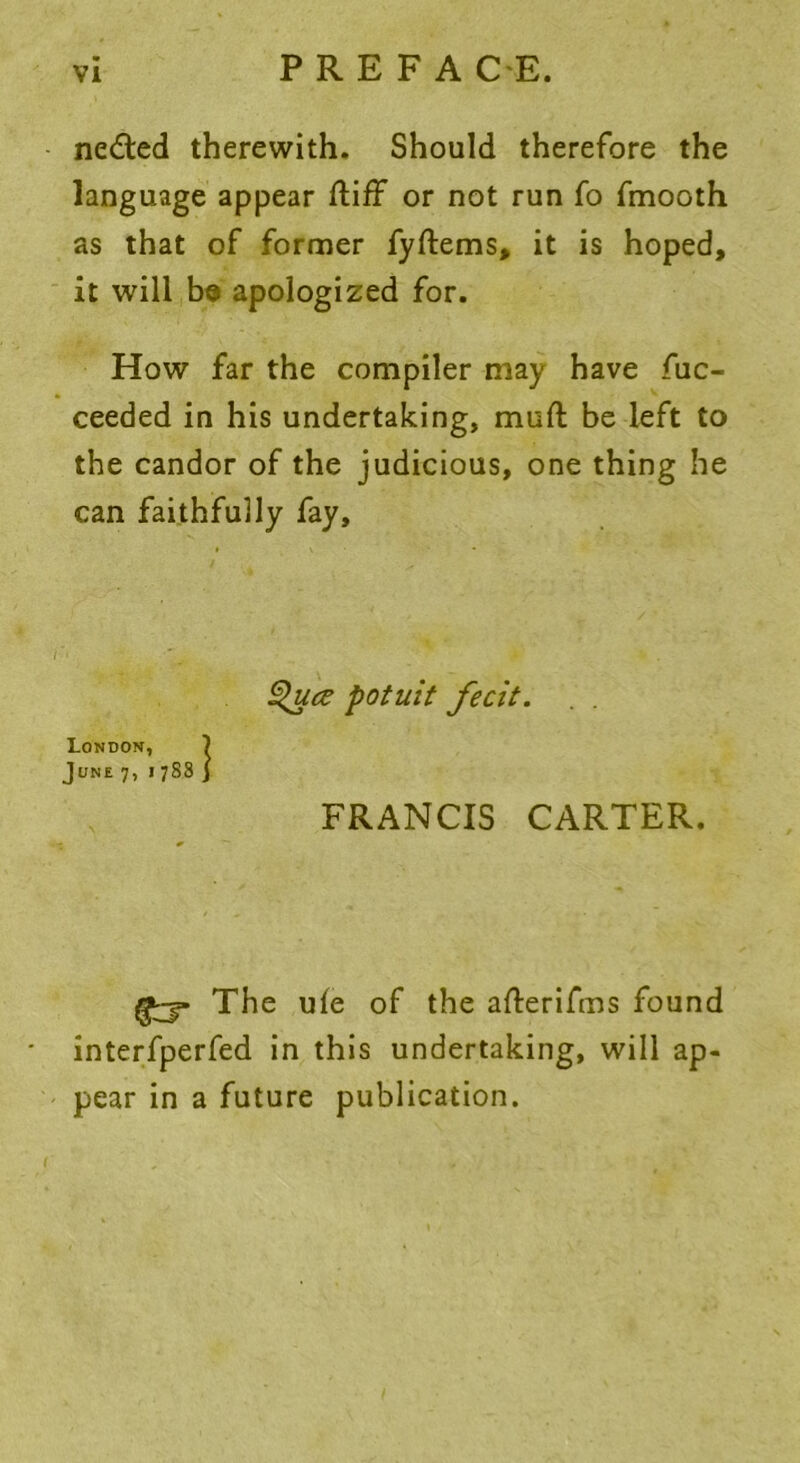 PREFA C E. nedled therewith. Should therefore the language appear ftiff or not run fo fmooth as that of former fyftems, it is hoped, it will ba apologized for. How far the compiler may have fuc- ceeded in his undertaking, muft be left to the candor of the judicious, one thing he can faithfully fay. The ule of the afterifms found interfperfed in this undertaking, will ap- pear in a future publication. Quce potuit fecit. London, June 7, 1 FRANCIS CARTER.