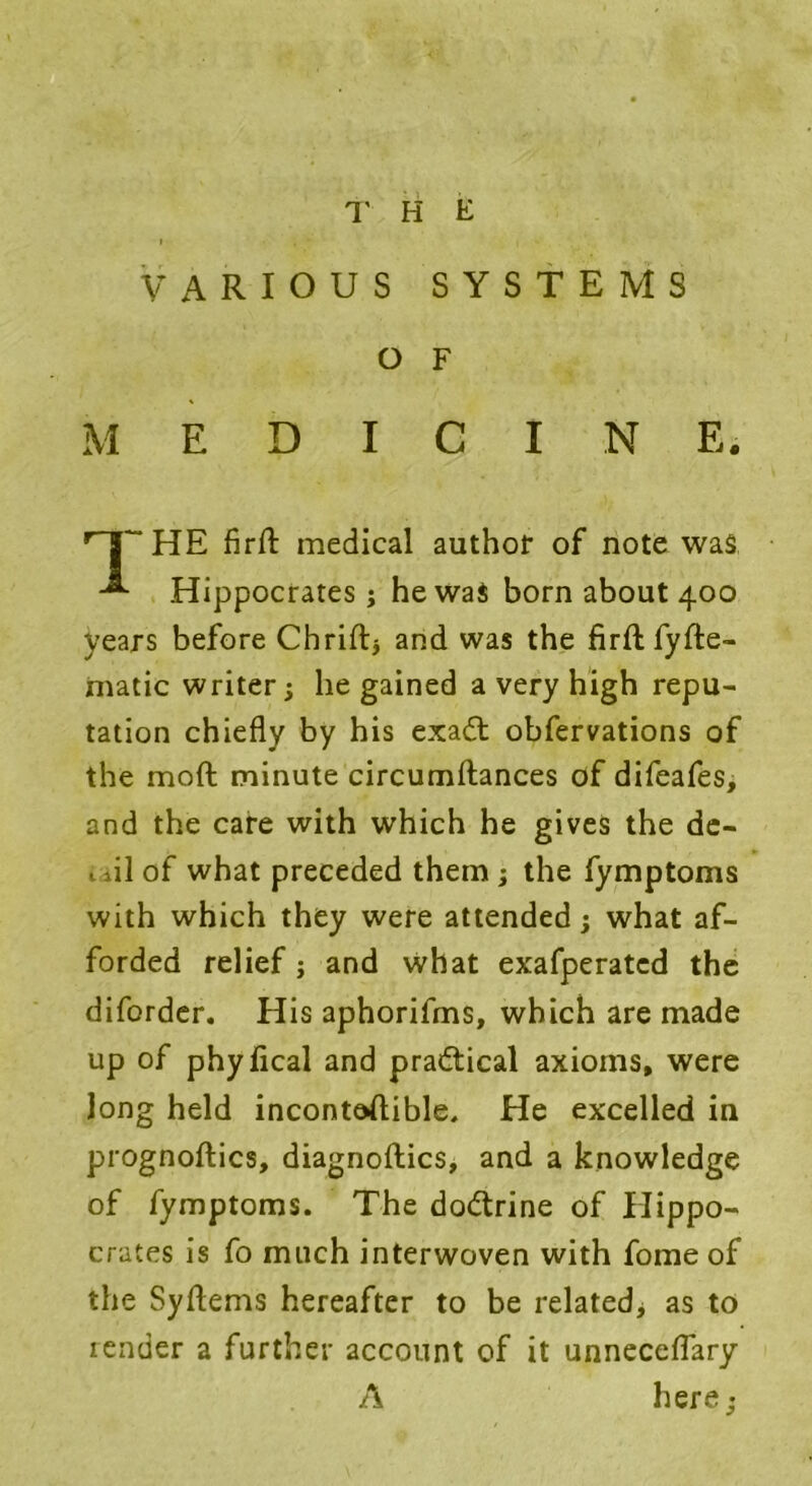 » , - i VARIOUS SYSTEMS O F M E D I C I N E. HE Aril medical author of note was Hippocrates j he was born about 400 years before Chriftj and was the fi rft fy He- matic writer; he gained a very high repu- tation chiefly by his exadt obfervations of the moft minute circumftances of difeafes, and the care with which he gives the de- tdl of what preceded them ; the fymptoms with which they were attended; what af- forded relief j and what exafperatcd the diforder. His aphorifms, which are made up of phyflcal and practical axioms, were long held inconteftible. He excelled in prognoflics, diagnoftics, and a knowledge of fymptoms. The dodtrine of Hippo- crates is fo much interwoven with fome of the Syflems hereafter to be related, as to render a further account of it unneceflary A here;