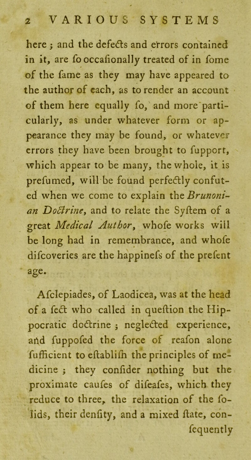 here ; and the defedts and errors contained in it, are fo occafionally treated of in fome of the fame as they may have appeared to the author of each, as to render an account of them here equally fo, and more parti- cularly, as under whatever form or ap- pearance they may be found, or whatever errors they have been brought to fupport, which appear to be many, the whole, it is prefumed, will be found perfectly confut- ed when we come to explain the Brunoni- an Doftrine, and to relate the Syftem of a great Medical Author, whofe works will be long had in remembrance, and whofe difeoveries are the happinefs of the prefent age. Afclepiades, of Laodicea, was at the head of a feel who called in queftion the Hip- pocratic dodfrine ; negledled experience, artd fuppofed the force of reafon alone fufficient to eftablilh the principles of me- dicine ; they confider nothing but the proximate caufes of difeafes, which they reduce to three, the relaxation of the fo- iids, their denfity, and a mixed flate, con- fequently