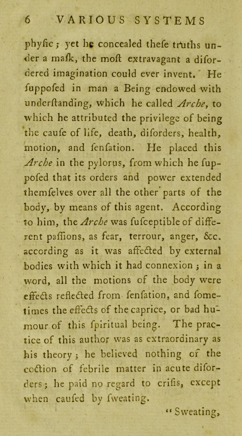 pbyfic,* yet he concealed thefe truths un- der a mafic, the mod; extravagant a difor- dered imagination could ever invent. He fuppofed in man a Being endowed with underftanding, which he called Arche, to which he attributed the privilege of being the caufe of life, death, diforders, health, motion, and fenfation. He placed this Arche in the pylorus, from which he fup- pofed that its orders and power extended themfelves over all the other parts of the body, by means of this agent. According to him, the Arche was fufceptible of diffe- rent paflions, as fear, terrour, anger, &c. according as it was affeded by external bodies with which it had connexion ; in a word, all the motions of the body were effcds refleded from fenfation, and forne- times the effeds of the caprice, or bad hu- mour of this fpiritual being. The prac- tice of this author was as extraordinary as his theory ; he believed nothing of the ccdion of febrile matter in acute difor- ders; he paid no regard to cribs, except when caufed by fweating. “ Sweating,