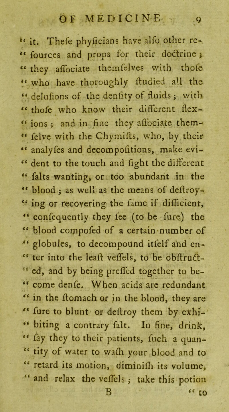 it. Thefe phyficians have alfo other re~ *« fources and props for their do&rine ; «« they aflbciate themfclves with thofe *« who have thoroughly fludied a1! the ‘‘ delufions of the denfity of fluids j with ** thofe who know their different flex- “ ions ; and in fine they affociate them^ “ felve with the Chymifts, who, by their “ analyfes and decompofitions, make evi- “ dent to the touch and fight the different “ falts wanting* or too abuhdant in the ** blood ; as well as the means of deftroy- ** ing or recovering the fame if difficient, ** confequently they fee (to be fure) the “ blood compofed of a certain number of ** globules, to decompound itfelf and en- “ ter into the lead; veffels, to be obftrud- ed, and by being prefled together to be-  come denfe. When acids' are redundant in the ftomach or in the blood, they are “ fure to blunt or deflroy them by exhi- “ biting a contrary fait. In fine, drink, li fay they to their patients, fuch a quan- “ tity of water to wafh your blood and to “ retard its motion, diminish its volume, “ and relax the veffels; take this potion B “ to