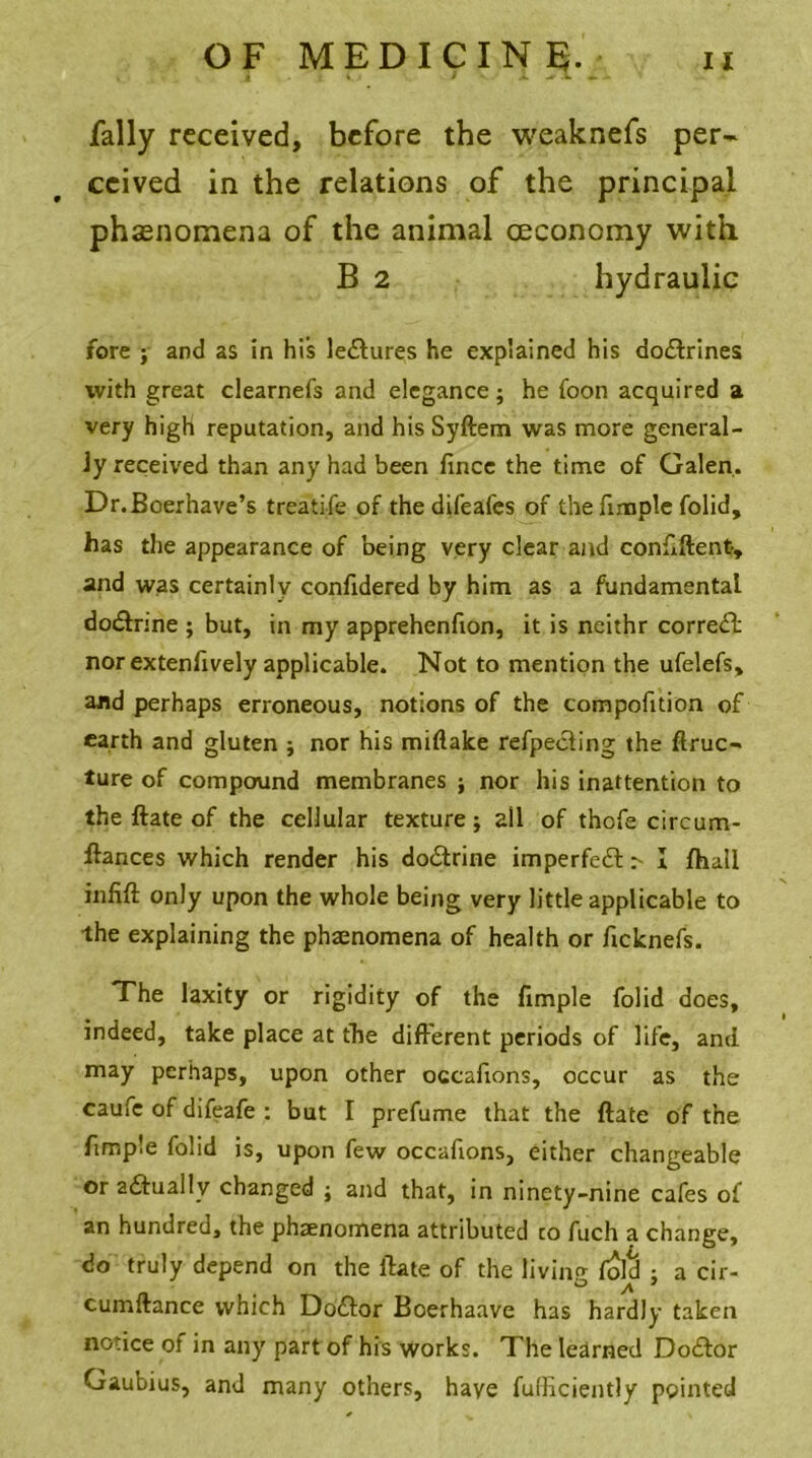 Tally received, before the weaknefs per- ceived in the relations of the principal phenomena of the animal ceconomy with B 2 hydraulic fore j and as in his lectures he explained his do&rines with great clearnefs and elegance; he foon acquired a very high reputation, and his Syftem was more general- ly received than any had been fince the time of Galen. Dr.Boerhave’s treatife of the difeafes of the fimple folid, has the appearance of being very clear and confiftent-, and was certainly conlidered by him as a fundamental dodtrine ; but, in my apprehenfton, it is neithr correct nor extenfively applicable. Not to mention the ufelefs, and perhaps erroneous, notions of the compofition of earth and gluten ; nor his miftake refpeefing the ftruc- ture of compound membranes ; nor his inattention to the ftate of the cellular texture; ail of thofe circum- ftances which render his do&rine imperfedt > I fhall infift only upon the whole being very little applicable to the explaining the phaenomena of health or ficknefs. The laxity or rigidity of the fimple folid does, indeed, take place at the different periods of life, and may perhaps, upon other occafions, occur as the caufc of difeafe : but I prefume that the ftate of the fimple folid is, upon few occafions, either changeable or actually changed ; and that, in ninety-nine cafes of an hundred, the phaenomena attributed to fuch a change, do truly depend on the ftate of the living foie! ; a cir- O ^ * cumftance which Dodtor Boerhaave has hardly taken notice ol in any part of his works. The learned Dodtor Gaubius, and many others, have fufficiently pointed