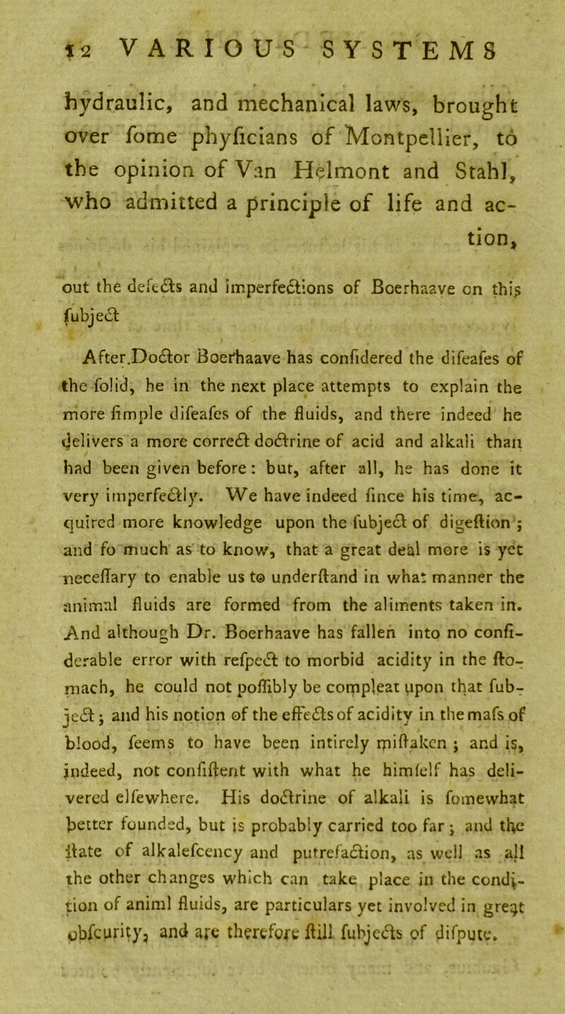 hydraulic, and mechanical laws, brought over fome phyficians of Montpellier, to the opinion of Van Helmont and Stahl, who admitted a principle of life and ac- tion, out the defcCts and imperfections of Boerhaave on thi? fubject After.Doctor Boerhaave has confidered the difeafes of the fo!id, he in the next place attempts to explain the more Ample difeafes of the fluids, and there indeed he delivers a more correct doctrine of acid and alkali than had been given before: but, after all, he has done it very imperfectly. We have indeed fince his time, ac- quired more knowledge upon the fubject of digedion ; and fo much as to know, that a great deal more is yet neceflary to enable us t© underftand in what manner the animal fluids are formed from the aliments taken in. And although Dr. Boerhaave has fallen into no confi- derable error with refpeCt to morbid acidity in the do- mach, he could not poflibly be compleat itpon that fub- jeCt; and his notion of the effects of acidity in the mafs of blood, feems to have been intirely ipidakcn ; and is, indeed, not confident with what he himlelf has deli- vered elfewhere. His doctrine of alkali is fomewhat better founded, but is probably carried too far; and the itate of alkalefcency and putrefaction, as well as all the other changes which can take place in the condi- tion of animl fluids, are particulars yet involved in gre^t obfepri^y, and are therefore dill fubjects of difpute.