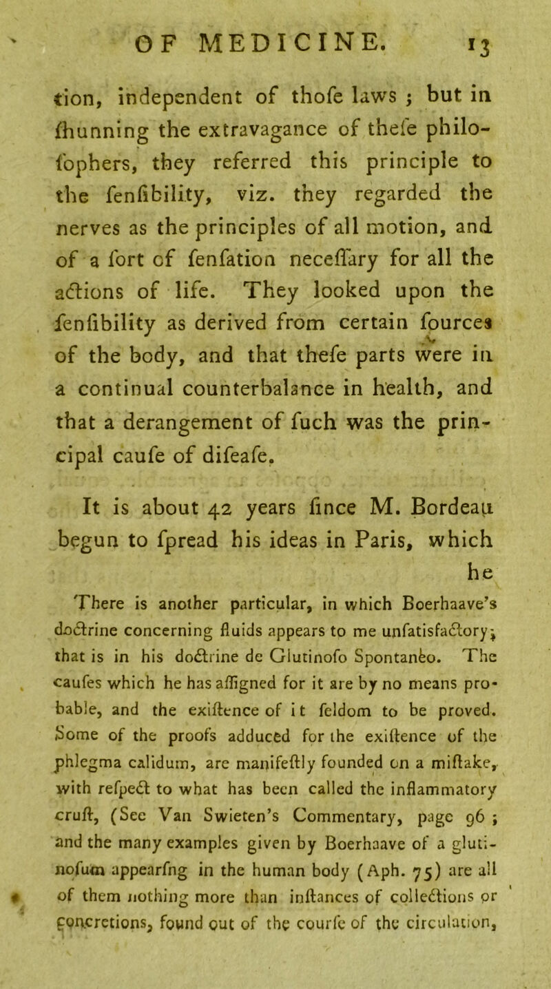 »3 tion, independent of thofe laws ; but in fhunning the extravagance of thefe philo- lophers, they referred this principle to the fenfibility, viz. they regarded the nerves as the principles of all motion, and of a fort of fenfation necefiary for all the acftions of life. They looked upon the fenfibility as derived from certain fources of the body, and that thefe parts were in a continual counterbalance in health, and that a derangement of fuch was the prin- cipal caufe of difeafe. It is about 42 years fince M. Bordeau begun to fpread his ideas in Paris, which he There is another particular, in which Boerhaave’s cta&rine concerning fluids appears to me unfatisfa£tory j that is in his doctrine de Giutinofo Spontanbo. The caufes which he has affigned for it are by no means pro- bable, and the exigence of i t feldom to be proved. Some of the proofs adduced for the exigence of the phlegma calidum, are manifeftly founded on a miftake, with refpeft to what has been called the inflammatory cruft, (See Van Swieten’s Commentary, page 96 ; and the many examples given by Boerhaave of a gluti- nofutn appearfng in the human body (Aph. 75) are all * of them nothing more than inftances of colle&ions pr concretions, found out of the courfe of the circulation,