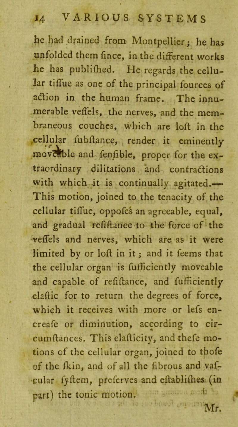 he had drained from Montpellier; he has unfolded them fince, in the different works he has publifhed. He regards the cellu- lar tiflue as one of the principal fources of a&ion in the human frame. The innu- merable veffels, the nerves, and the mem- braneous couches, which are loft in the (Cellular fubftance, render it eminently mov ^ble and fenfible, proper for the ex- traordinary dilitations and contractions with which it is continually agitated.— This motion, joined to the tenacity of the cellular tiffue, oppofes an agreeable, equal, and gradual refiftance to the force of the veffels and nerves, which are as it were limited by or loft in it; and it feems that the cellular organ is fufficiently moveable and capable of refiftance, and fufficiently elaftic for to return the degrees of force, which it receives with more or lefs en- creafe or diminution, according to cir- -cumftances. This elaflicity, and thefe mo- tions of the cellular organ, joined to thofe of the fkin, and of all the fibrous and vaf- cular fyftem, preferves and eftablifhes (in part) the tonic motion. Mr.