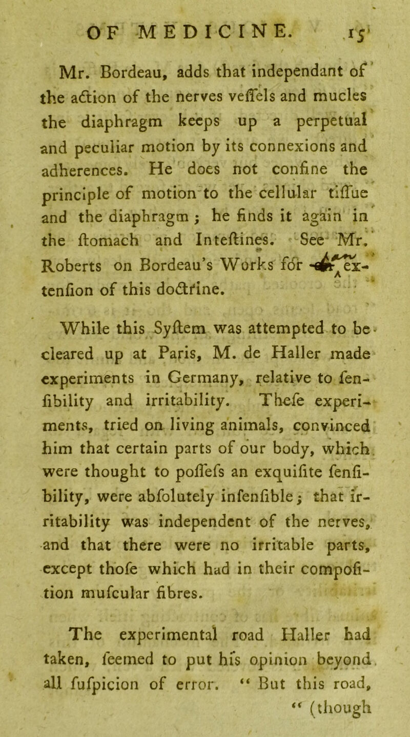 Mr. Bordeau, adds that independant of the adtion of the nerves veflels and mucles the diaphragm keeps up a perpetual and peculiar motion by its connexions and adherences. He does not confine the principle of motion to the cellular tiflue and the diaphragm ; he finds it again in the ftomach and Inteflines. See Mr. * L a* Roberts on Bordeau’s Works fdr -flfcf'ei- A tenfion of this dodtfine. While this Syftem was attempted to be* cleared up at Paris, M. de Haller made experiments in Germany, relative to fen- fibility and irritability. Thefe experi- ments, tried on living animals, convinced him that certain parts of our body, which were thought to pofiefs an exquifite fenfi- bility, were abfolutely infenfible; that ir- ritability was independent of the nerves, and that there were no irritable parts, except thofe which had in their compofi- tion mufcular fibres. The experimental road Haller had taken, leemed to put hfs opinion beyond, all fufpicion of error. “ But this road, “ (though