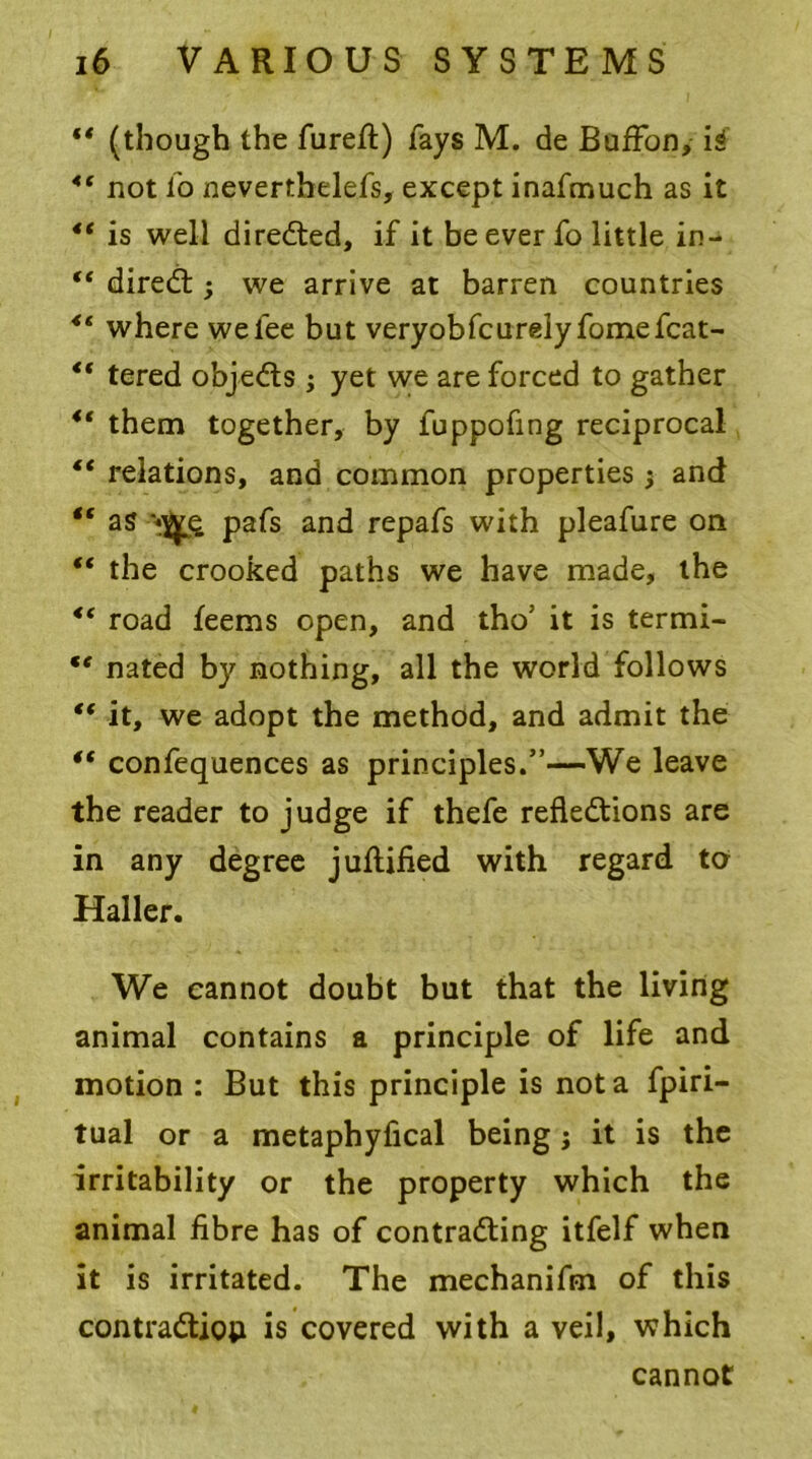 “ (though the fureft) fays M. de BufFon, is 4‘ not io nevertbelefs, except inafmuch as it “ is well directed, if it be ever fo little in- “ direCt; we arrive at barren countries “ where we fee but very ob feu rely fomefcat- “ tered objeCts ; yet we are forced to gather ** them together, by fuppofing reciprocal “ relations, and common properties$ and €s as pafs and repafs with pleafure on “ the crooked paths we have made, the <c road feems open, and tho’ it is termi- te nated by nothing, all the world follows *( it, we adopt the method, and admit the “ confequences as principles.”—We leave the reader to judge if thefe reflections are in any degree juflified with regard to Haller. We cannot doubt but that the living animal contains a principle of life and motion : But this principle is not a fpiri- tual or a metaphyfical being; it is the irritability or the property which the animal fibre has of contracting itfelf when it is irritated. The mechanifm of this contraction is covered with a veil, which cannot