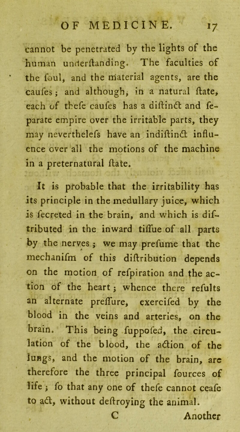 *7 cannot be penetrated by the lights of the human unrterftanding. The faculties of the foul, and the material agents, are the caufes; and although, in a natural Hate, each of tbefe caufes has a diftindt and fe- parate empire over the irritable parts, they may neverthelefs have an indiftindt influ- ence over all the motions of the machine in a preternatural ftate. It is probable that the irritability has its principle in the medullary juice, which is fecreted in the brain, and which is dis- tributed in the inward tiflue of all parts by the nerves; we may prefume that the mechanifm of this diftribution depends on the motion of refpiration and the ac- tion of the heart} whence there refults an alternate preflure, exercifed by the blood in the veins and arteries, on the brain. This being fuppofed, the circu- lation of the blood, the adtion of the lungs, and the motion of the brain, are therefore the three principal Sources of life ; fo that any one of thefe cannot ceafe to adt, without deftroying the animal. C Another