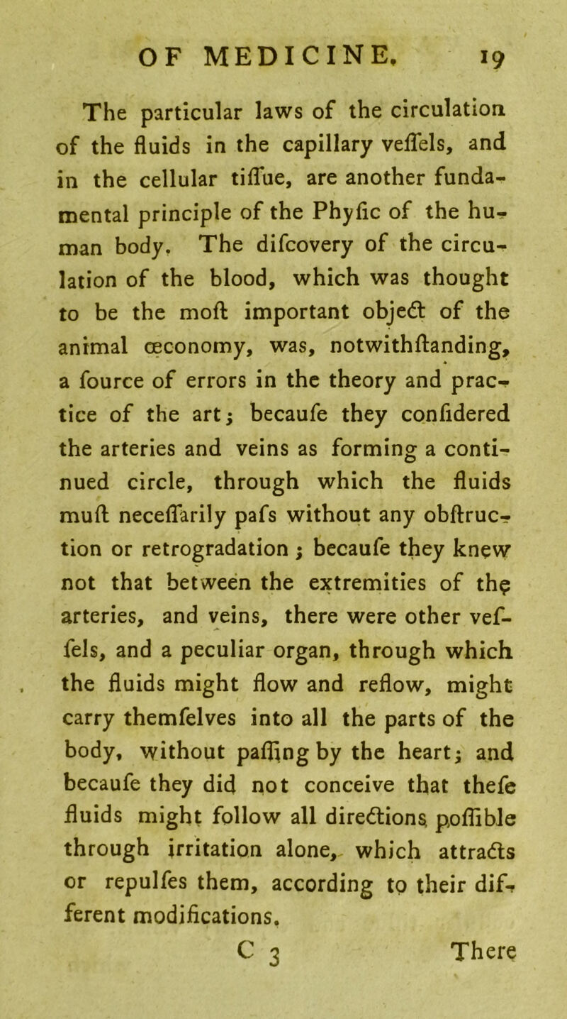 The particular laws of the circulation of the fluids in the capillary veflels, and in the cellular tiflue, are another funda- mental principle of the Phyflc of the hu- man body. The difcovery of the circu- lation of the blood, which was thought to be the moft important object of the animal ceconomy, was, notwithdanding, a fource of errors in the theory and prac- tice of the art; becaufe they confidered the arteries and veins as forming a conti- nued circle, through which the fluids mufl: necefl*arily pafs without any obftruc- tion or retrogradation ; becaufe they knew not that between the extremities of th$ arteries, and veins, there were other vef- fels, and a peculiar organ, through which the fluids might flow and reflow, might carry themfelves into all the parts of the body, without pafling by the heart j and becaufe they did not conceive that thefe fluids might follow all directions poffible through irritation alone, which attracts or repulfes them, according to their dif- ferent modifications. c 3 There