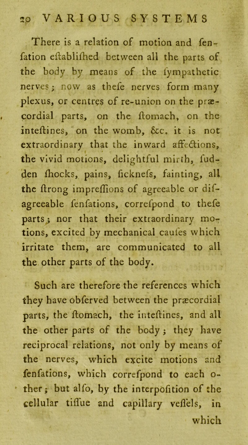 There is a relation of motion and fen- fation eftablifhed between all the parts of the body by means of the fympathetic nerves; now as thefe nerves form many plexus, or centres of re-union on the prae- cordial parts, on the ftomach, on the inteftines, on the womb, &c\ it is not extraordinary that the inward affections, ( • the vivid motions, delightful mirth, hid- den fhocks, pains, ficknefs, fainting, all the flrong impreflions of agreeable or dis- agreeable fenfations, correfpond to thefe parts,; nor that their extraordinary mo- tions, excited by mechanical caufes which irritate them, are communicated to all the other parts of the body. Such are therefore the references which they have obferved between the praecordial parts, the ftomach, the inteftines, and all the other parts of the body; they have reciprocal relations, not only by means of the nerves, which excite motions and fenfations, which correfpond to each o- ther; but alfo, by the interpofition of the cellular tiflue and capillary veflels, in which