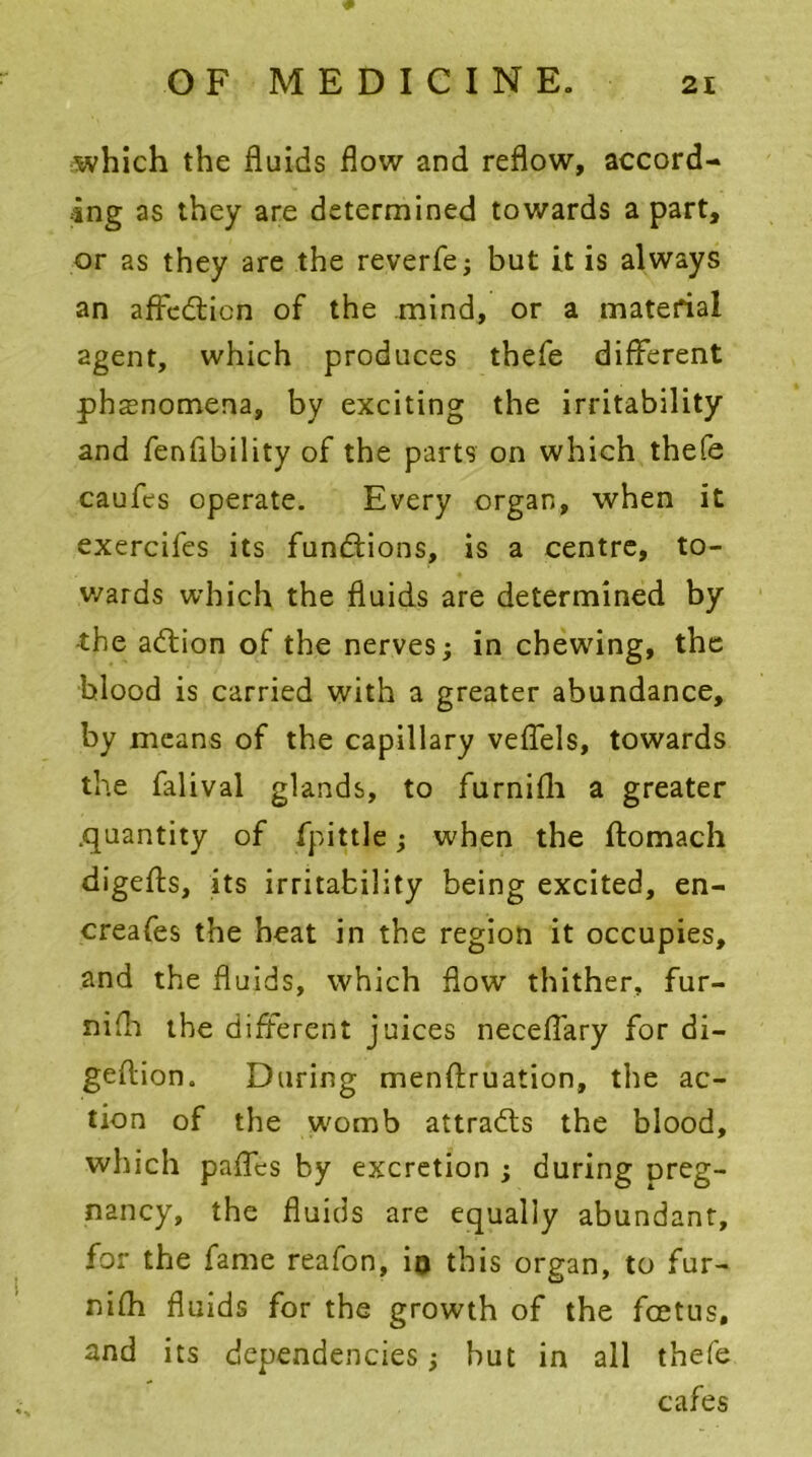 which the fluids flow and reflow, accord- ing as they are determined towards a part, or as they are the reverfe; but it is always an affedticn of the mind, or a material agent, which produces thefe different phenomena, by exciting the irritability and fenflbility of the parts on which thefe caufes operate. Every organ, when it exercifes its functions, is a centre, to- wards which the fluids are determined by •the adtion of the nerves; in chewing, the blood is carried with a greater abundance, by means of the capillary veflels, towards the falival glands, to furnifli a greater .quantity of fpittle; when the ftomach digefts, its irritability being excited, en- creafes the heat in the region it occupies, and the fluids, which flow thither, fur- nifh the different juices neceflary for di- geftion. During menffruation, the ac- tion of the womb attracts the blood, which pafles by excretion ; during preg- nancy, the fluids are equally abundant, for the fame reafon, in this organ, to fur- nifh fluids for the growth of the fcetus, and its dependencies; but in all thefe cafes