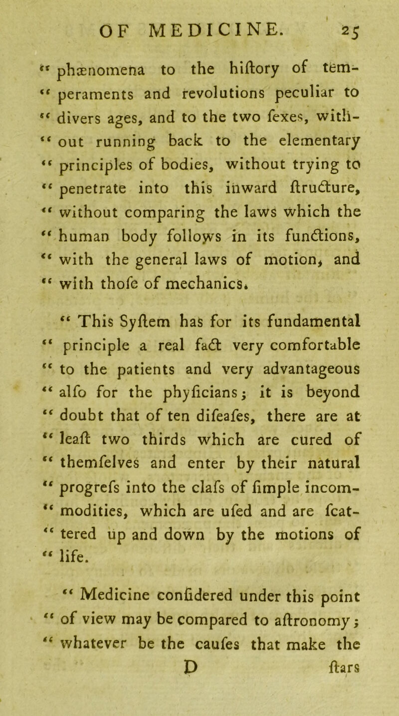 tf phenomena to the hiftory of tem- “ peraments and revolutions peculiar to “ divers ages, and to the two fexes, with-  out running back to the elementary “ principles of bodies, without trying to *£ penetrate into this inward flrudture, “ without comparing the laws which the “ human body follows in its functions, “ with the general laws of motion* and “ with thofe of mechanics* “ This Syflem has for its fundamental “ principle a real fadl very comfortable  to the patients and very advantageous “ alfo for the phylicians; it is beyond “ doubt that of ten difeafes, there are at “ lead: two thirds which are cured of “ themfelves and enter by their natural tf progrefs into the clafs of limple incom- “ modities, which are ufed and are fcat-  tered up and down by the motions of “ life. “ Medicine confidered under this point “ of view may be compared to aftronomy; “ whatever be the caufes that make the D ftars