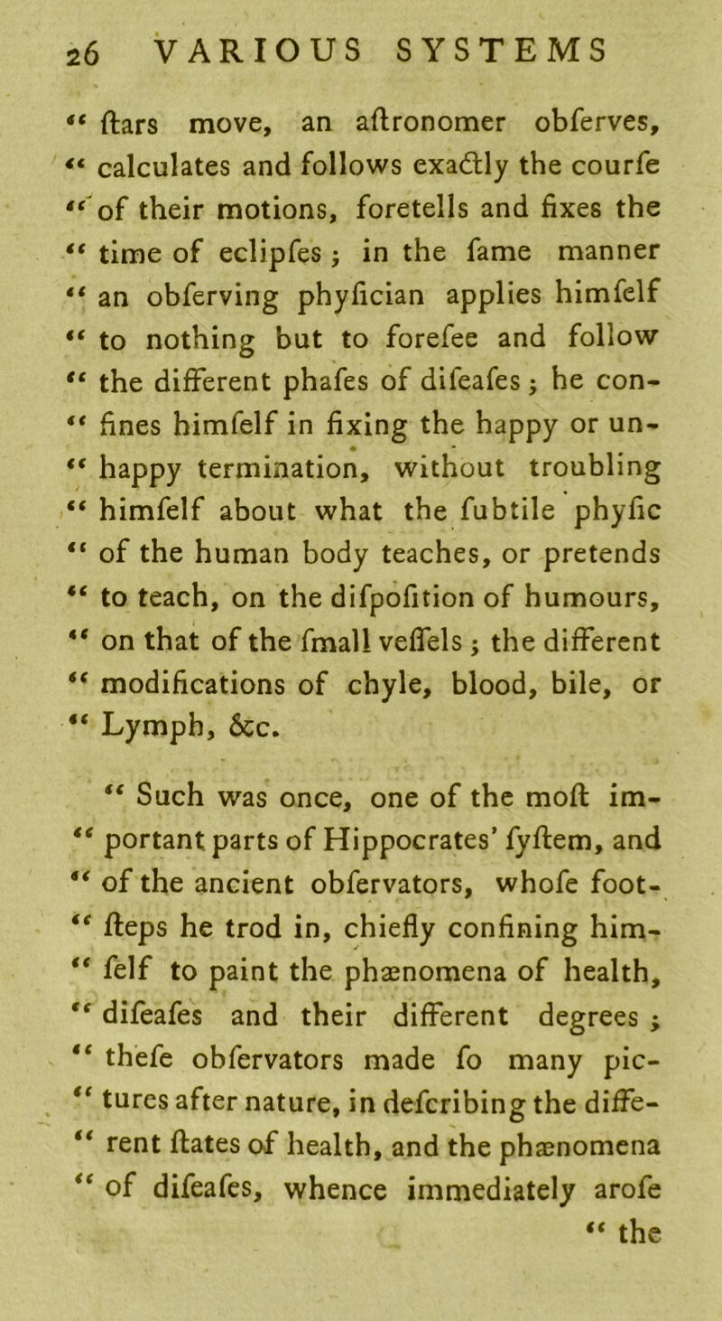 “ ftars move, an aftronomer obferves, «« calculates and follows exactly the courfe “ of their motions, foretells and fixes the “ time of eclipfes j in the fame manner “ an obferving phyfician applies himfelf “ to nothing but to forefee and follow “ the different phafes of dileafes; he con- “ fines himfelf in fixing the happy or un- • “ happy termination, without troubling “ himfelf about what the fubtile phyfic “ of the human body teaches, or pretends to teach, on the difpofition of humours, “ on that of the fmall veffels ; the different *( modifications of chyle, blood, bile, or “ Lymph, 6cc. “ Such was once, one of the moft im- “ portant parts of Hippocrates’ fyftem, and “ of the ancient obfervators, whofe foot- 44 fleps he trod in, chiefly confining him- l< felf to paint the phasnomena of health, difeafes and their different degrees ; thefe obfervators made fo many pic- “ tures after nature, in defcribing the diffe- t( rent ftates of health, and the phenomena “ of difeafes, whence immediately arofe “ the