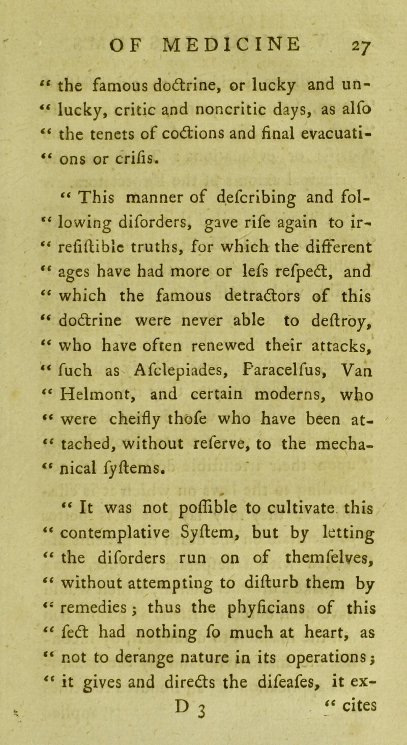 lt the famous doCtrine, or lucky and un- “ lucky, critic and noncritic days, as alfo «* the tenets of coCtions and final evacuati- “ ons or crifis. “ This manner of defcribing and fol- “ lowing diforders, gave rife again to ir^ “ refifliblc truths, for which the different “ ages have had more or lefs refpeCt, and “ which the famous detractors of this “ doCtrine were never able to deftroy, “ who have often renewed their attacks, “ fuch as Afclepiades, F'aracelfus, Van “ Helmont, and certain moderns, who “ were cheifly thofe who have been at- ** tached, without referve, to the mecha- “ nical fyftems. “ It was not poffible to cultivate this “ contemplative Syflem, but by letting “ the diforders run on of themfelyes, “ without attempting to diflurb them by fi remedies; thus the phyficians of this te feCt had nothing fo much at heart, as “ not to derange nature in its operations; *( it gives and directs the difeafes, it ex- D 3 “ cites