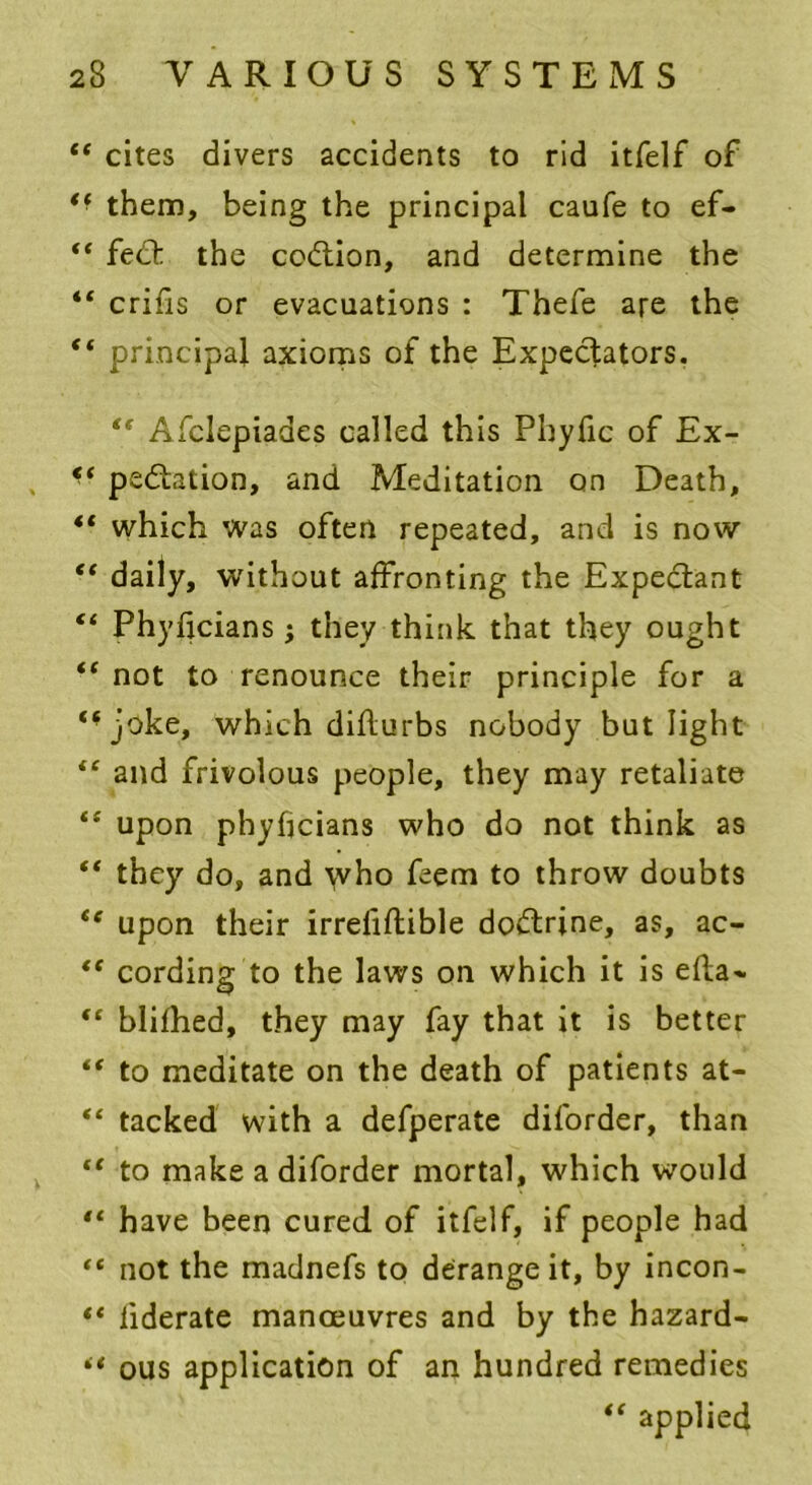 “ cites divers accidents to rid itfelf of *■ them, being the principal caufe to ef- “ fed: the codtion, and determine the “ crifis or evacuations : Thefe are the “ principal axioms of the Expecfators. “ Afclepiades called this Phyfic of Ex- <f pedation, and Meditation on Death, “ which was often repeated, and is now “ daily, without affronting the Expedant “ Phyficians ; they think that they ought “ not to renounce their principle for a ‘‘joke, which diflurbs nobody but light “ and frivolous people, they may retaliate “ upon phyficians who do not think as “ they do, and who feem to throw doubts “ upon their irrefiflible dodrine, as, ac- “ cording to the laws on which it is efla- “ blifhed, they may fay that it is better “ to meditate on the death of patients at- “ tacked with a defperate diforder, than “ to make a diforder mortal, which would “ have been cured of itfelf, if people had “ not the madnefs to derange it, by incon- “ liderate manoeuvres and by the hazard- “ ous application of an hundred remedies “ applied