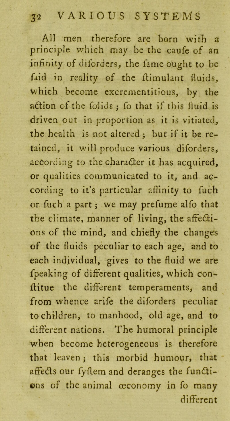 All men therefore are born with a principle which may be the caufe of an infinity of diforders, the fame ought to be faid in reality of the flirnulant fluids, which become excrementitious, by the action of the folids; fo that if this fluid is driven out in proportion as it is vitiated, the health is not altered but if it be re- tained, it will produce various diforders, according to the character it has acquired, or qualities communicated to it, and ac- cording to it’s particular affinity to fuch or fuch a part; we may prefume alfo that the climate, manner of living, the affecti- ons of the mind, and chiefly the changes of the fluids peculiar to each age, and to each individual, gives to the fluid we are fpeaking of different qualities, which con- ftitue the different temperaments, and from whence arife the diforders peculiar to children, to manhood, old age, and to different nations. The humoral principle when become heterogeneous is therefore that leaven; this morbid humour, that affeCts our fyflern and deranges the functi- ons of the animal ceconomy in fo many different