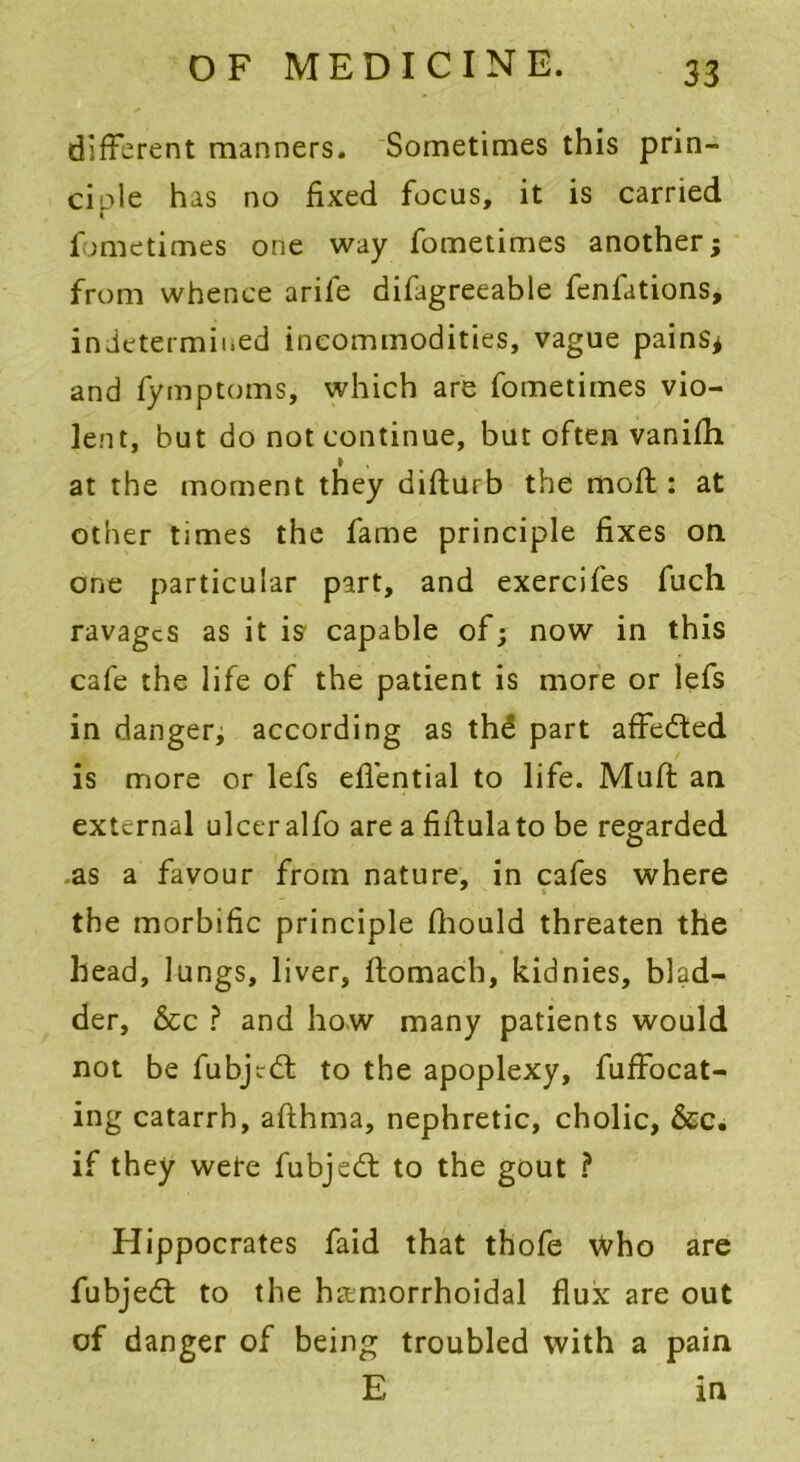 different manners. Sometimes this prin- ciole has no fixed focus, it is carried fometimes one way fometimes another; from whence arife difagreeable fenfations, in determined incommodities, vague pains* and fymptoms, which are fometimes vio- lent, but do not continue, but often vanifh at the moment they difturb the moft: at other times the fame principle fixes on one particular part, and exercifes fuch ravages as it is capable of; now in this cafe the life of the patient is more or lefs in danger, according as the part affedted is more or lefs effential to life. Muft an external ulcer alfo are a fiftulato be regarded as a favour from nature, in cafes where the morbific principle fhould threaten the head, lungs, liver, ftomach, kidnies, blad- der, &c ? and how many patients would not be fubjrdt to the apoplexy, fuffocat- ing catarrh, aflhma, nephretic, cholic, &c. if they wete fubjedt to the gout ? Hippocrates faid that thofe Who are fubjedt to the hamorrhoidal flux are out of danger of being troubled with a pain E in