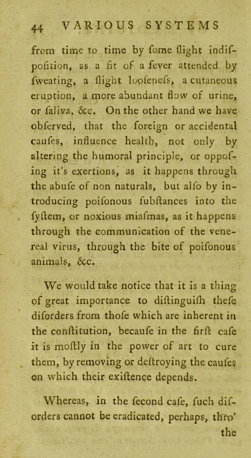 from time to time by feme flight indif- pofuion, as a fit of a fever attended by fweating, a flight loofenefs, a cutaneous eruption, a more abundant flow of urine, or faliva, 6cc. On the other hand we have obferved, that the foreign or accidental caufes, influence health, not only by altering the humoral principle, or oppof- ing it’s exertions, as it happens through the abufe of non naturals, but alfo by in- troducing poifonous fubftances into the fyftem, or noxious iniafmas, as it happens through the communication of the vene- real virus, through the bite of poifonous animals, 6cc. We would take notice that it is a thing of great importance to diftinguifli thefe diforders from thofe which are inherent in the conftitution, becaufe in the firfh cafe it is moflly in the power of art to cure them, by removing or deftroying the caufes on which their exiftence depends. Whereas, in the fecond cafe, fuch dif- orders cannot be eradicated, perhaps, thrp’ the