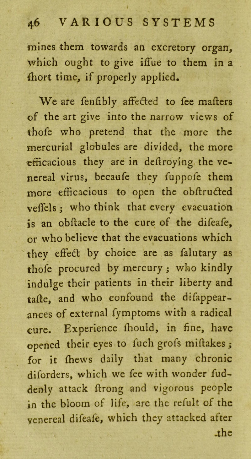 I 46 VARIOUS SYSTEMS mines them towards an excretory organ, which ought to give iflue to them in a fhort time, if properly applied. We are fenfibly affedted to fee matters of the art give into the narrow views of thofe who pretend that the more the mercurial globules are divided, the more efficacious they are in dettroying the ve- nereal virus, becaufe they fuppofe them more efficacious to open the obftrudted vefiels; who think that every evacuation js an obftacle to the cure of the difeafe, or who believe that the evacuations which they effedt by choice are as falutary as thofe procured by mercury ; who kindly indulge their patients in their liberty and tatte, and who confound the difappear- ances of external fymptoms with a radical cure. Experience fhould, in fine, have opened their eyes to fuch grofs mittakes; for it {hews daily that many chronic diforders, which we fee with wonder fud- denly attack ttrong and vigorous people in the bloom of life, are the refult of the venereal difeafe, which they attacked after .the