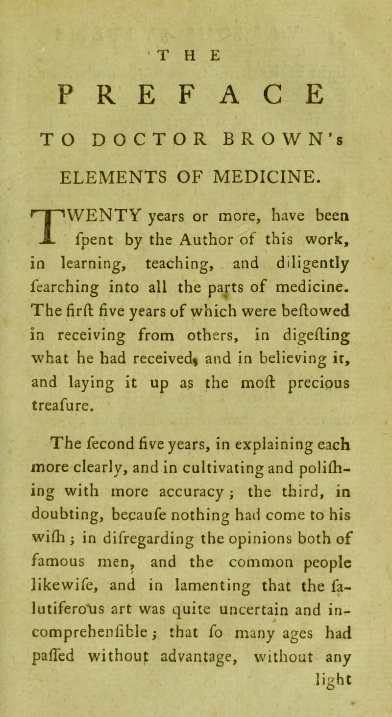 PREFACE TO DOCTOR BROWN’S ELEMENTS OF MEDICINE. TWENTY years or more, have been fpent by the Author of this work, in learning, teaching, and diligently fearching into all the parts of medicine. The firfl: five years of which were bellowed in receiving from others, in digesting what he had received* and in believing it, and laying it up as the moft precipus treafure. The fecond five years, in explaining each more clearly, and in cultivating and polifli- ing with more accuracy ; the third, in doubting, becaufe nothing had come to his with i in difregarding the opinions both of famous men, and the common people likewife, and in lamenting that the fa- lutiferoXts art was quite uncertain and in- comprehenfible; that fo many ages had palled without advantage, without any light