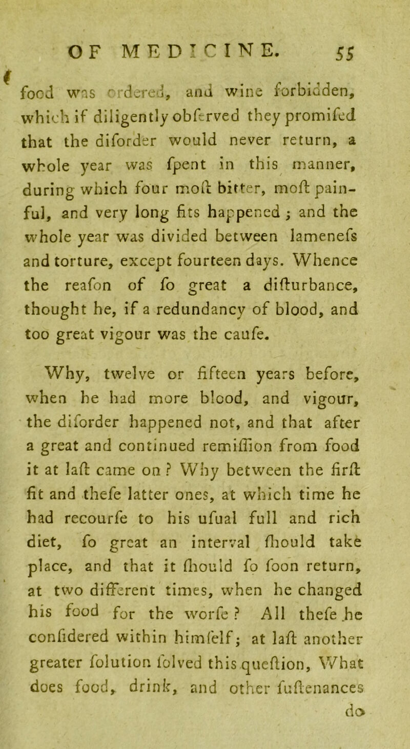 food was ordered, and wine forbidden, which if diligently obdrved theypromifed that the aiforder would never return, a whole year was fpent in this manner, during which four mod bitter, mod pain- ful, and very long fits happened ; and the whole year was divided between lamenefs and torture, except fourteen days. Whence the reafon of fo great a didurbance, thought he, if a redundancy of blood, and too great vigour was the caufe. Why, twelve or fifteen years before, when he had more blood, and vigour, the diforder happened not, and that after a great and continued remifiion from food it at lad came on ? Why between the fird fit and thefe latter ones, at which time he had recourfe to his ufual full and rich diet, fo great an interval fliould take place, and that it diould fo foon return, at two different times, when he changed his food for the worfe ? All thefe he confidered within himfelf; at lad another greater folution folved thisquedion, What does food, drink, and other fudenances do