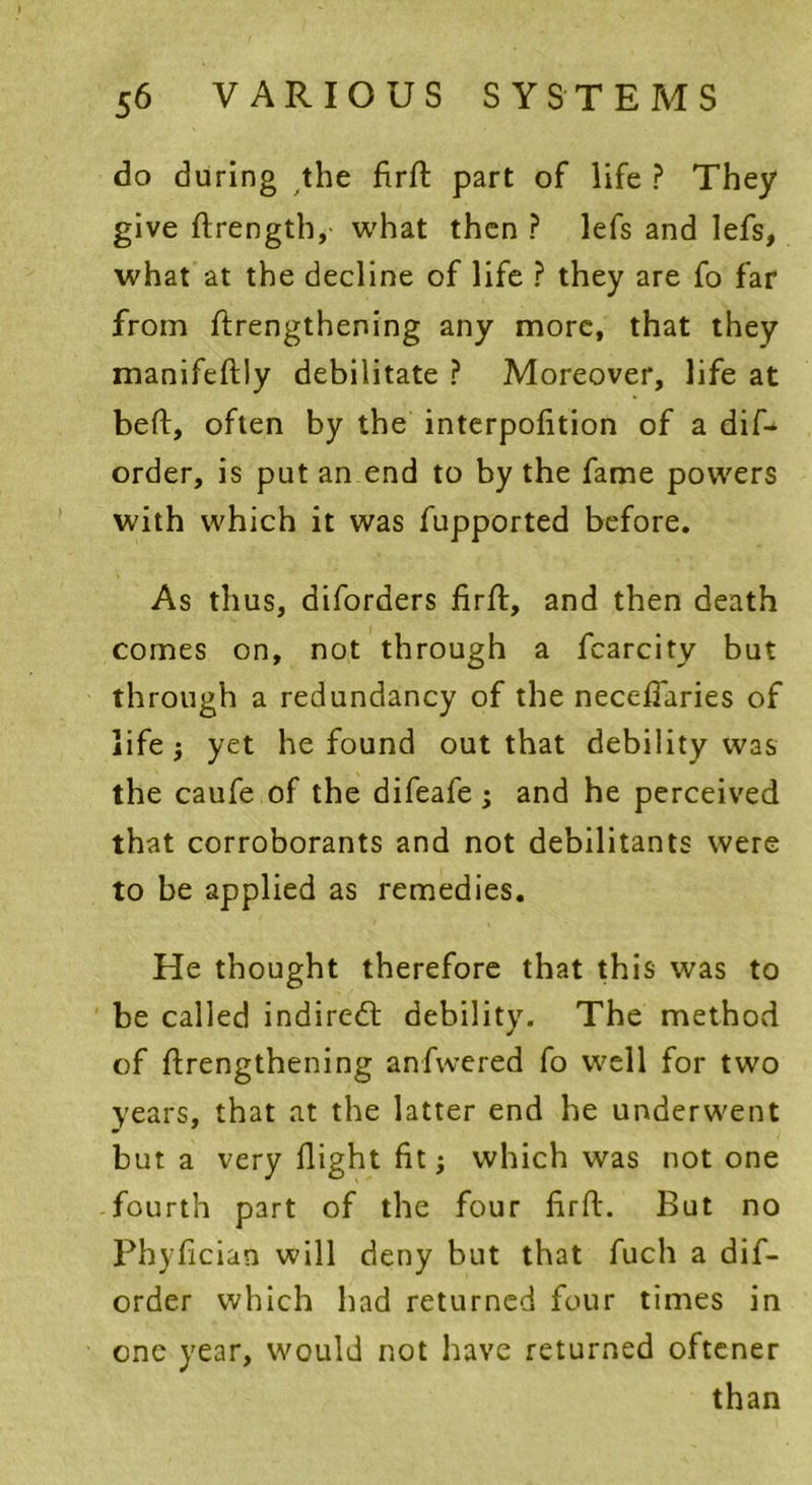 do during the firft part of life ? They give ftrength, what then ? lefs and lefs, what at the decline of life ? they are fo far from ftrengthening any more, that they manifeltly debilitate ? Moreover, life at belt, often by the interpolation of a difi* order, is put an end to by the fame powers with which it was fupported before. As thus, diforders firft, and then death comes on, not through a fcarcity but through a redundancy of the necefiaries of life j yet he found out that debility was the caufe of the difeafe ; and he perceived that corroborants and not debilitants were to be applied as remedies. He thought therefore that this was to be called indirect debility. The method of ftrengthening anfwered fo well for two years, that at the latter end he underwent but a very flight fit; which was notone fourth part of the four firft. But no Phyfician will deny but that fuch a dif- order which had returned four times in one year, would not have returned oftener than