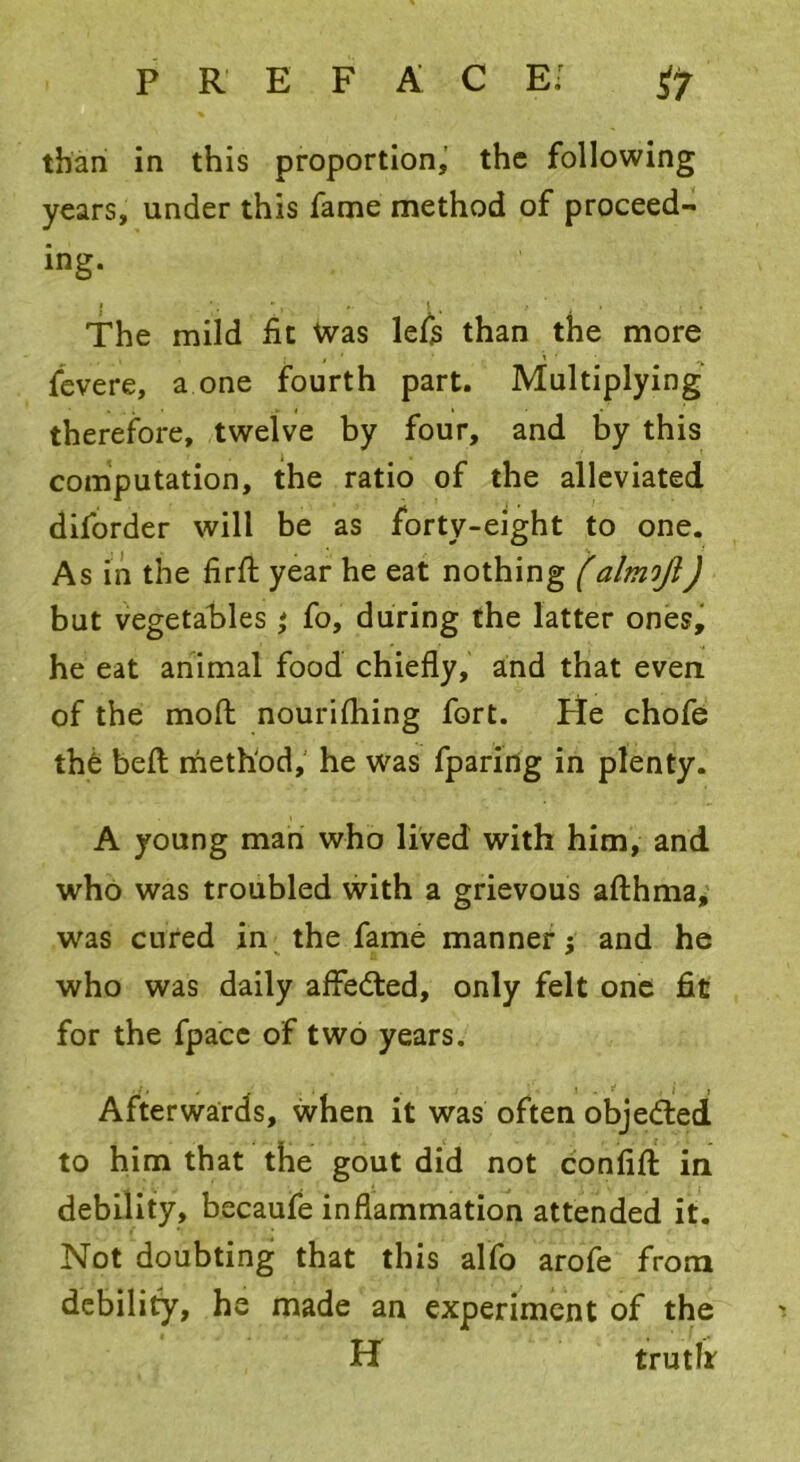 P R E F A C E.r ^7 than in this proportion, the following years, under this fame method of proceed- ing. i ' ». | f ' • ’ , The mild fit Was lefis than the more fevere, a one fourth part. Multiplying therefore, twelve by four, and by this computation, the ratio of the alleviated diforder will be as forty-eight to one. As in the firft year he eat nothing (almoji) but vegetables ; Co, during the latter ones, he eat animal food chiefly, and that even of the moft nourifhing fort. He chofe the beft method, he was fparing in plenty. A young man who lived with him, and who was troubled with a grievous afthma, was cured in the fame manner j and he who was daily afFedted, only felt one fit for the fpacc of two years. ' . . ! . S' . J , Afterwards, when it was often objedled to him that the gout did not confifl: in debility, becaufe inflammation attended it. Not doubting that this alfo arofe from debility, he made an experiment of the H truth