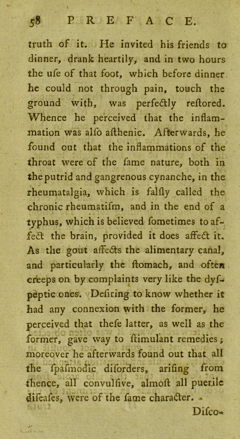 truth of it. He invited his friends to dinner, drank heartily, and in two hours the ufe of that foot, which before dinner he could not through pain, touch the ground with, was perfectly reftored. Whence he perceived that the inflam- mation Was alfo afthenic. Afterwards, he found out that the inflammations of the throat were of the fame nature, both in theputrid and gangrenous cynanche, in the rheumatalgia, which is falfly called the chronic rheumatifm, and in the end of a typhus, which is believed fometimes to af- fe£l the brain, provided it does affedt it. As the gout affects the alimentary canal, and particularly the ftomach, and often creeps on by complaints very like the dyf- peptic ones. Defiring to know whether it had any connexion with the former, he perceived that thefe latter, as well as the former, gave way to ftimulant remedies; moreover he afterwards found out that all the fpafmodic diforders, ariflng from thence, all convulflve, almofl: all puerile difeafes, were of the fame character. - Difco-*