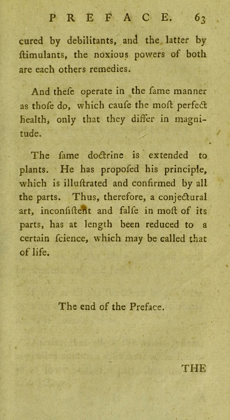 cured by debilitants, and the latter by ftimulants, the noxious powers of both are each others remedies. And thefe operate in the fame manner as thofe do, which caufe the mod: perfect health, only that they differ in magni- tude. The fame doCtrine is extended to plants. He has propofed his principle, which is illuftrated and confirmed by all the parts. Thus, therefore, a conjectural art, inconfiftetlt and falfe in moft of its parts, has at length been reduced to a certain fcience, which may be called that of life. The end of the Preface. THE